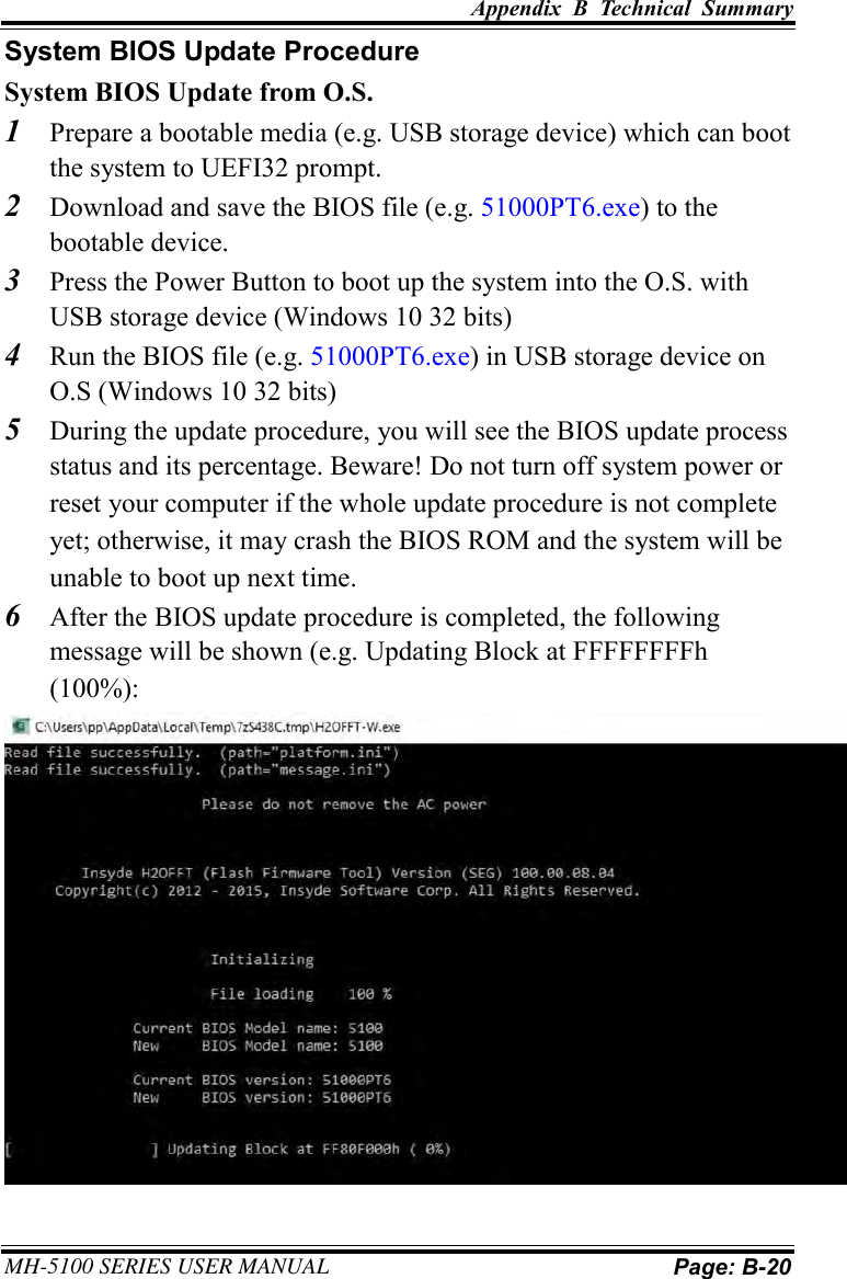 Appendix  B  Technical  Summary MH-5100 SERIES USER MANUAL Page: B-20 System BIOS Update Procedure System BIOS Update from O.S. 1 Prepare a bootable media (e.g. USB storage device) which can boot the system to UEFI32 prompt. 2 Download and save the BIOS file (e.g. 51000PT6.exe) to the bootable device. 3 Press the Power Button to boot up the system into the O.S. with USB storage device (Windows 10 32 bits) 4 Run the BIOS file (e.g. 51000PT6.exe) in USB storage device on O.S (Windows 10 32 bits)5 During the update procedure, you will see the BIOS update process status and its percentage. Beware! Do not turn off system power or reset your computer if the whole update procedure is not complete yet; otherwise, it may crash the BIOS ROM and the system will be unable to boot up next time. 6 After the BIOS update procedure is completed, the following message will be shown (e.g. Updating Block at FFFFFFFFh (100%): 