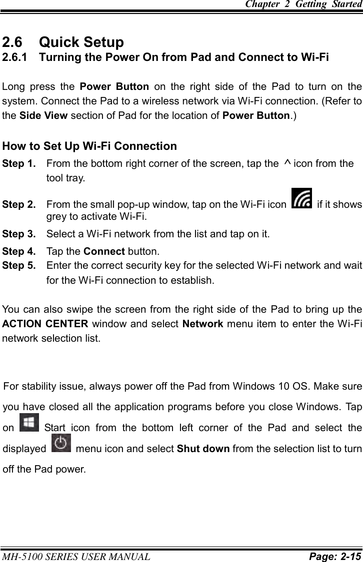 Chapter  2  Getting  Started MH-5100 SERIES USER MANUAL Page: 2-15 2.6  Quick Setup 2.6.1  Turning the Power On from Pad and Connect to Wi-Fi Long  press  the  Power  Button  on  the  right  side  of  the  Pad  to  turn  on  the system. Connect the Pad to a wireless network via Wi-Fi connection. (Refer to the Side View section of Pad for the location of Power Button.) How to Set Up Wi-Fi Connection Step 1.  From the bottom right corner of the screen, tap the  icon from the tool tray. Step 2.  From the small pop-up window, tap on the Wi-Fi icon  if it shows grey to activate Wi-Fi. Step 3.  Select a Wi-Fi network from the list and tap on it. Step 4.  Tap the Connect button. Step 5.  Enter the correct security key for the selected Wi-Fi network and wait for the Wi-Fi connection to establish. You can also swipe the screen from the right side of the  Pad to bring up the ACTION CENTER window and select Network menu item to enter the Wi-Fi network selection list. For stability issue, always power off the Pad from Windows 10 OS. Make sure you have closed all the application programs before you close Windows. Tap on    Start  icon  from  the  bottom  left  corner  of  the  Pad  and  select  the displayed    menu icon and select Shut down from the selection list to turn off the Pad power. 