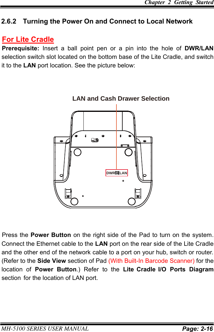 Chapter  2  Getting  Started MH-5100 SERIES USER MANUAL Page: 2-16 2.6.2  Turning the Power On and Connect to Local Network For Lite Cradle Prerequisite:  Insert  a  ball  point  pen  or  a  pin  into  the  hole  of  DWR/LAN selection switch slot located on the bottom base of the Lite Cradle, and switch it to the LAN port location. See the picture below: Press the Power Button on the right side of the Pad to turn on the system. Connect the Ethernet cable to the LAN port on the rear side of the Lite Cradle and the other end of the network cable to a port on your hub, switch or router. (Refer to the Side View section of Pad (With Built-In Barcode Scanner) for the location  of  Power  Button.)  Refer  to  the  Lite  Cradle  I/O  Ports  Diagram section  for the location of LAN port. LAN and Cash Drawer SelectionDWR LAN