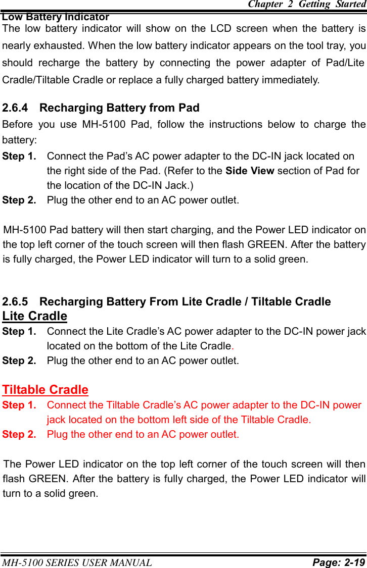 Chapter  2  Getting  Started MH-5100 SERIES USER MANUAL Page: 2-19  Low Battery Indicator The  low  battery  indicator  will  show  on the  LCD screen when  the battery  is nearly exhausted. When the low battery indicator appears on the tool tray, you should  recharge  the  battery  by  connecting  the  power  adapter  of  Pad/Lite Cradle/Tiltable Cradle or replace a fully charged battery immediately. 2.6.4  Recharging Battery from Pad Before you  use  MH-5100 Pad,  follow the  instructions  below  to charge  the battery: Step 1.  Connect the Pad’s AC power adapter to the DC-IN jack located on the right side of the Pad. (Refer to the Side View section of Pad for the location of the DC-IN Jack.) Step 2.  Plug the other end to an AC power outlet. MH-5100 Pad battery will then start charging, and the Power LED indicator on the top left corner of the touch screen will then flash GREEN. After the battery is fully charged, the Power LED indicator will turn to a solid green.   2.6.5  Recharging Battery From Lite Cradle / Tiltable Cradle Lite Cradle Step 1.  Connect the Lite Cradle’s AC power adapter to the DC-IN power jack located on the bottom of the Lite Cradle. Step 2.  Plug the other end to an AC power outlet. Tiltable Cradle Step 1.  Connect the Tiltable Cradle’s AC power adapter to the DC-IN power jack located on the bottom left side of the Tiltable Cradle. Step 2.  Plug the other end to an AC power outlet. The Power LED indicator on the top left corner of the touch screen will then flash GREEN. After the battery is fully charged, the Power LED indicator will turn to a solid green. 