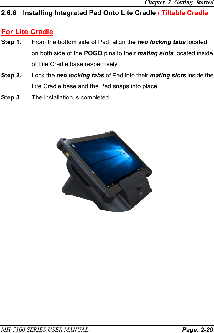 Chapter  2  Getting  Started  MH-5100 SERIES USER MANUAL Page: 2-20 2.6.6  Installing Integrated Pad Onto Lite Cradle / Tiltable Cradle For Lite Cradle Step 1.  From the bottom side of Pad, align the two locking tabs located on both side of the POGO pins to their mating slots located inside of Lite Cradle base respectively. Step 2.  Lock the two locking tabs of Pad into their mating slots inside the Lite Cradle base and the Pad snaps into place. Step 3.  The installation is completed. 