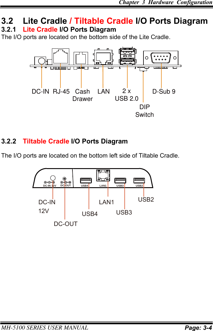 Chapter  3  Hardware  Configuration MH-5100 SERIES USER MANUAL Page: 3-4 3.2  Lite Cradle / Tiltable Cradle I/O Ports Diagram 3.2.1  Lite Cradle I/O Ports Diagram The I/O ports are located on the bottom side of the Lite Cradle. 3.2.2  Tiltable Cradle I/O Ports Diagram The I/O ports are located on the bottom left side of Tiltable Cradle. DC-IN RJ-45 Cash LAN 2 x D-Sub 9Drawer USB 2.0DIPSwitchUSB4 LAN1 USB3 USB2DC-IN 12V DC-OUTUSB2USB3LAN1USB4DC-IN12VDC-OUT