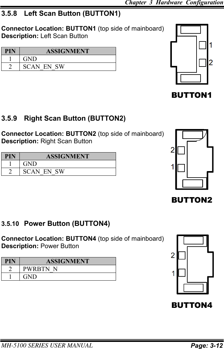 Chapter  3  Hardware  Configuration  MH-5100 SERIES USER MANUAL Page: 3-12 3.5.8  Left Scan Button (BUTTON1) Connector Location: BUTTON1 (top side of mainboard) Description: Left Scan Button PIN ASSIGNMENT 1 GND 2 SCAN_EN_SW 3.5.9  Right Scan Button (BUTTON2) Connector Location: BUTTON2 (top side of mainboard) Description: Right Scan Button PIN ASSIGNMENT 1 GND 2 SCAN_EN_SW 3.5.10  Power Button (BUTTON4) Connector Location: BUTTON4 (top side of mainboard) Description: Power Button PIN ASSIGNMENT 2 PWRBTN_N 1 GND BUTTON1 BUTTON2 BUTTON4 
