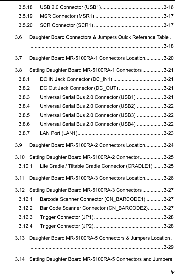 iv 3.5.18 USB 2.0 Connector (USB1) ............................................. 3-16 3.5.19 MSR Connector (MSR1) ................................................. 3-17 3.5.20 SCR Connector (SCR1) .................................................. 3-17 3.6 Daughter Board Connectors &amp; Jumpers Quick Reference Table ..  ................................................................................................ 3-18 3.7 Daughter Board MR-5100RA-1 Connectors Location............. 3-20 3.8 Setting Daughter Board MR-5100RA-1 Connectors ............... 3-21 3.8.1 DC IN Jack Connector (DC_IN1) .................................... 3-21 3.8.2 DC Out Jack Connector (DC_OUT) ................................ 3-21 3.8.3 Universal Serial Bus 2.0 Connector (USB1) ................... 3-21 3.8.4 Universal Serial Bus 2.0 Connector (USB2) ................... 3-22 3.8.5 Universal Serial Bus 2.0 Connector (USB3) ................... 3-22 3.8.6 Universal Serial Bus 2.0 Connector (USB4) ................... 3-22 3.8.7 LAN Port (LAN1) .............................................................. 3-23 3.9 Daughter Board MR-5100RA-2 Connectors Location............. 3-24 3.10 Setting Daughter Board MR-5100RA-2 Connector ................. 3-25 3.10.1 Lite Cradle / Tiltable Cradle Connector (CRADLE1) ....... 3-25 3.11 Daughter Board MR-5100RA-3 Connectors Location............. 3-26 3.12 Setting Daughter Board MR-5100RA-3 Connectors ............... 3-27 3.12.1 Barcode Scanner Connector (CN_BARCODE1) ............ 3-27 3.12.2 Bar Code Scanner Connector (CN_BARCODE2) ........... 3-27 3.12.3 Trigger Connector (JP1) .................................................. 3-28 3.12.4 Trigger Connector (JP2) .................................................. 3-28 3.13 Daughter Board MR-5100RA-5 Connectors &amp; Jumpers Location .  ................................................................................................ 3-29 3.14 Setting Daughter Board MR-5100RA-5 Connectors and Jumpers 
