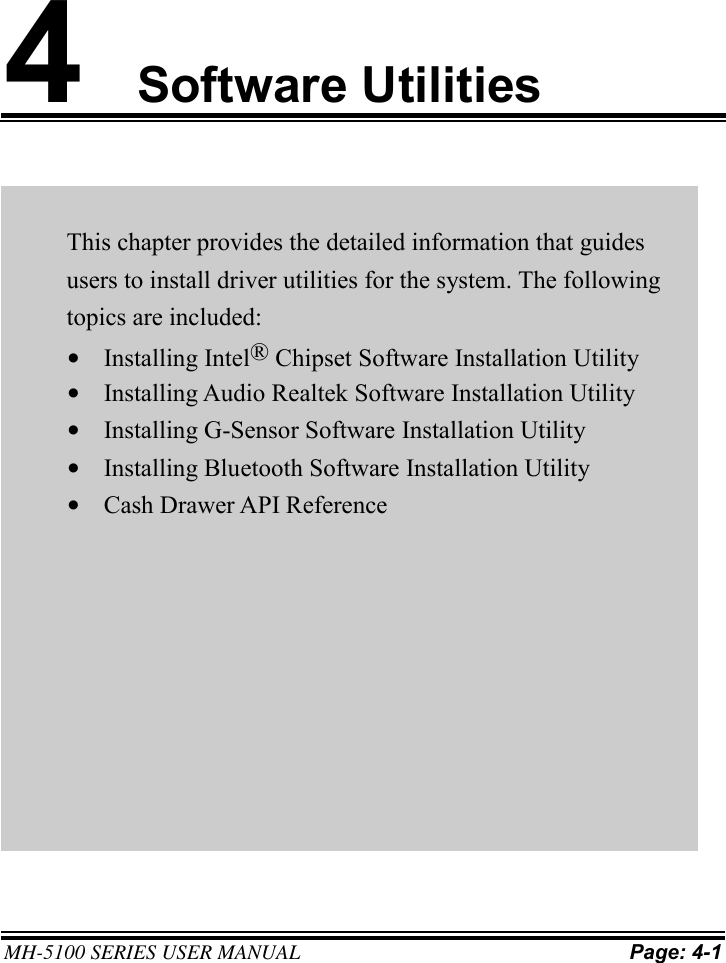    MH-5100 SERIES USER MANUAL Page: 4-1   4 Software Utilities     This chapter provides the detailed information that guides users to install driver utilities for the system. The following topics are included: • Installing Intel® Chipset Software Installation Utility • Installing Audio Realtek Software Installation Utility • Installing G-Sensor Software Installation Utility • Installing Bluetooth Software Installation Utility • Cash Drawer API Reference 