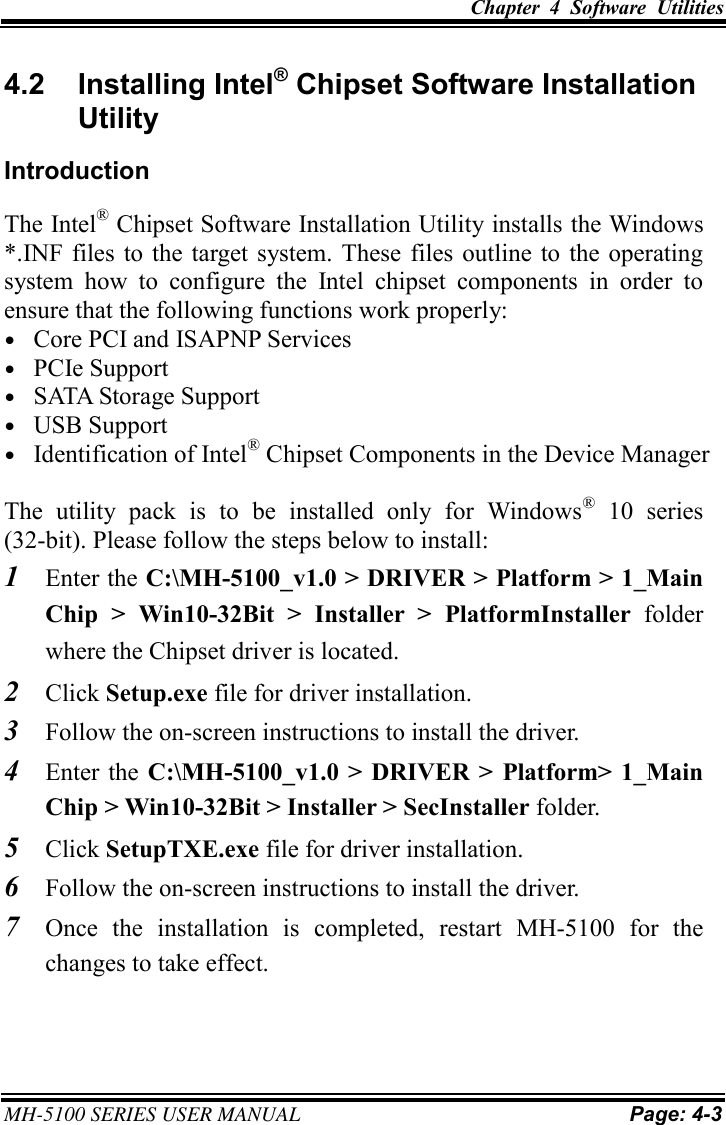Chapter  4  Software  Utilities MH-5100 SERIES USER MANUAL Page: 4-3 4.2  Installing Intel® Chipset Software Installation Utility Introduction The Intel® Chipset Software Installation Utility installs the Windows *.INF files to  the  target system. These files  outline  to  the  operating system  how  to  configure  the  Intel  chipset  components  in  order  to ensure that the following functions work properly: •Core PCI and ISAPNP Services•PCIe Support•SATA Storage Support•USB Support•Identification of Intel® Chipset Components in the Device ManagerThe  utility  pack  is  to  be  installed  only  for  Windows®  10  series (32-bit). Please follow the steps below to install: 1Enter the C:\MH-5100_v1.0 &gt; DRIVER &gt; Platform &gt; 1_MainChip  &gt;  Win10-32Bit  &gt;  Installer  &gt;  PlatformInstaller  folder where the Chipset driver is located. 2Click Setup.exe file for driver installation. 3Follow the on-screen instructions to install the driver. 4Enter the  C:\MH-5100_v1.0  &gt;  DRIVER  &gt;  Platform&gt; 1_MainChip &gt; Win10-32Bit &gt; Installer &gt; SecInstaller folder. 5Click SetupTXE.exe file for driver installation. 6Follow the on-screen instructions to install the driver. 7Once  the installation  is completed,  restart  MH-5100  for  the changes to take effect. 