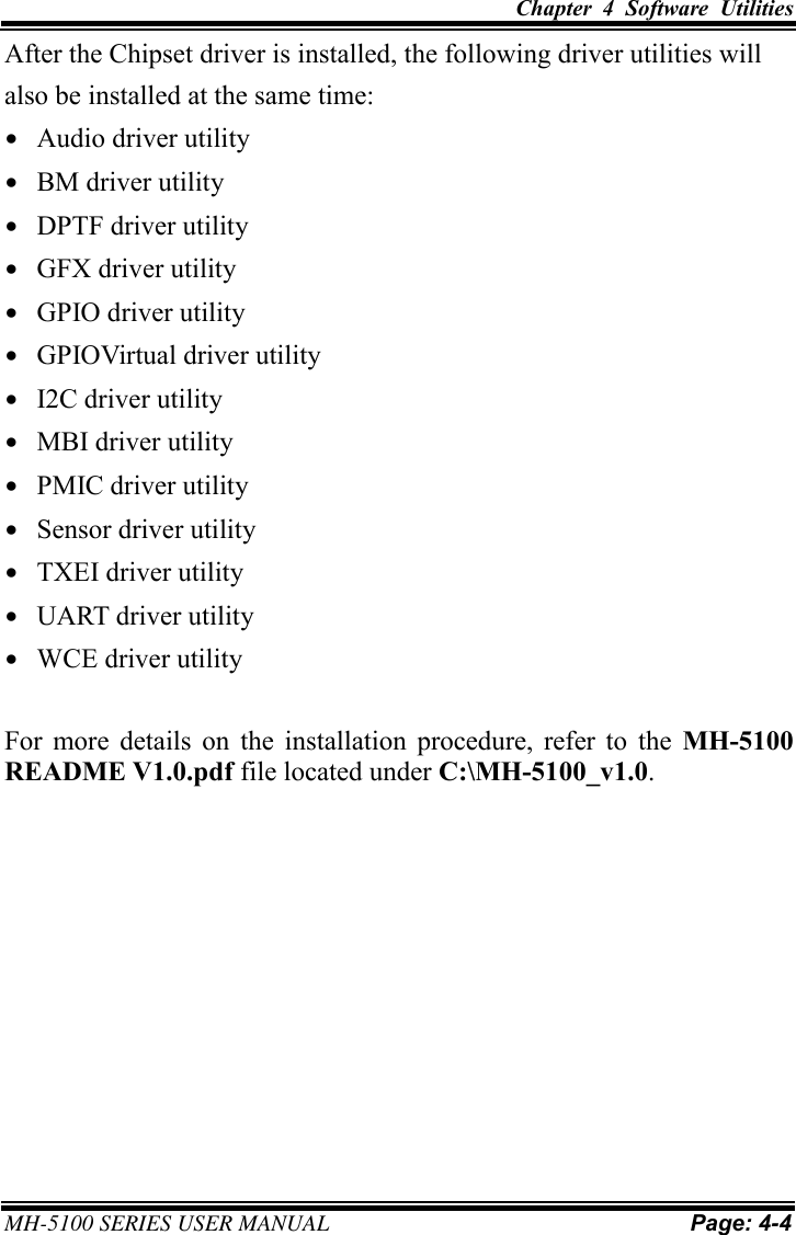 Chapter  4  Software  Utilities     MH-5100 SERIES USER MANUAL Page: 4-4  After the Chipset driver is installed, the following driver utilities will also be installed at the same time: • Audio driver utility • BM driver utility • DPTF driver utility • GFX driver utility • GPIO driver utility • GPIOVirtual driver utility • I2C driver utility • MBI driver utility • PMIC driver utility • Sensor driver utility • TXEI driver utility • UART driver utility • WCE driver utility  For  more  details  on  the  installation  procedure,  refer  to  the  MH-5100 README V1.0.pdf file located under C:\MH-5100_v1.0.  
