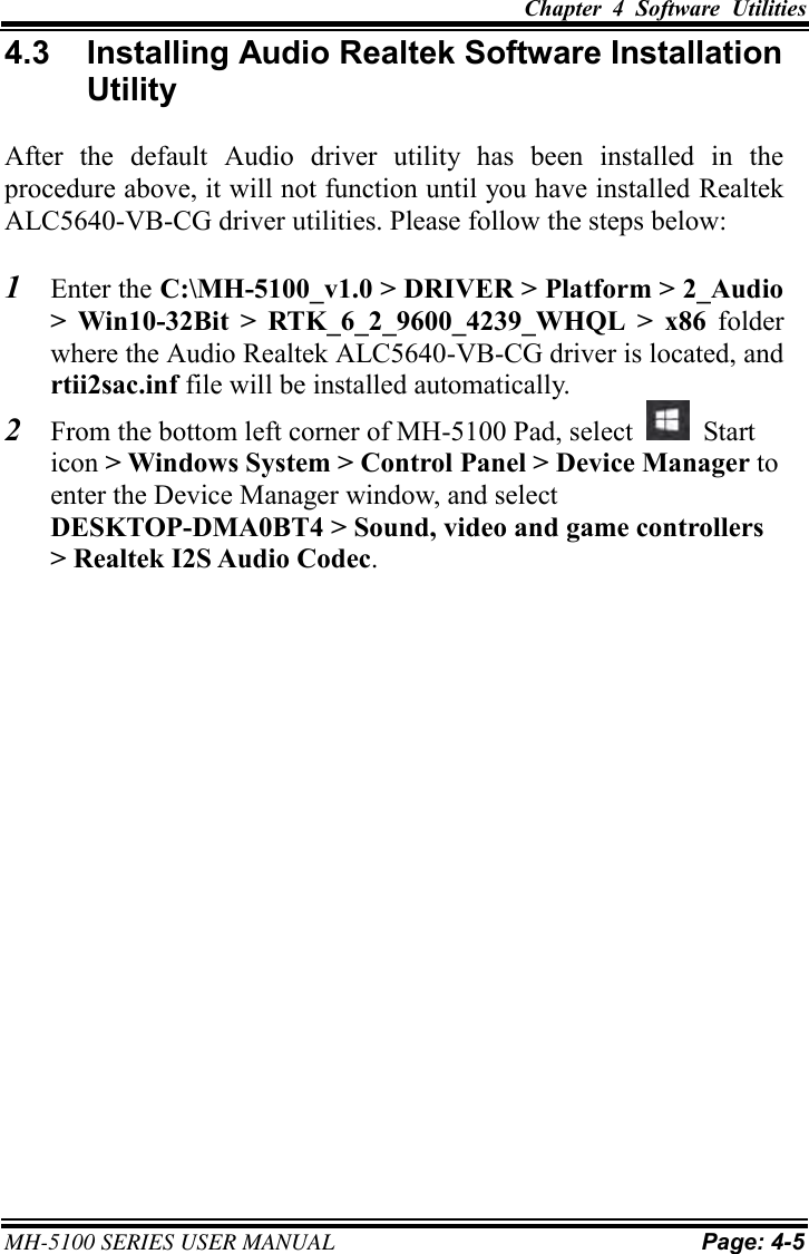 Chapter  4  Software  Utilities  MH-5100 SERIES USER MANUAL Page: 4-5 4.3  Installing Audio Realtek Software Installation Utility After  the  default  Audio  driver  utility  has  been  installed  in  the procedure above, it will not function until you have installed Realtek ALC5640-VB-CG driver utilities. Please follow the steps below: 1 Enter the C:\MH-5100_v1.0 &gt; DRIVER &gt; Platform &gt; 2_Audio&gt; Win10-32Bit  &gt;  RTK_6_2_9600_4239_WHQL  &gt;  x86  folderwhere the Audio Realtek ALC5640-VB-CG driver is located, andrtii2sac.inf file will be installed automatically.2 From the bottom left corner of MH-5100 Pad, select  Start icon &gt; Windows System &gt; Control Panel &gt; Device Manager to enter the Device Manager window, and select DESKTOP-DMA0BT4 &gt; Sound, video and game controllers &gt; Realtek I2S Audio Codec.