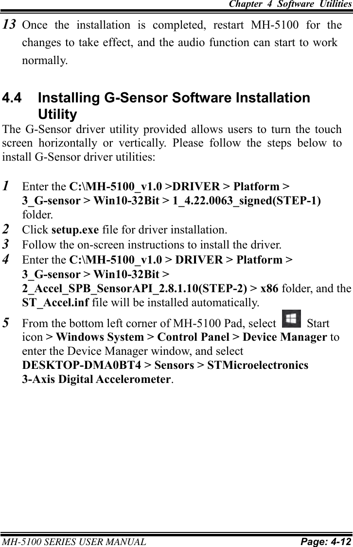 Chapter  4  Software  Utilities  MH-5100 SERIES USER MANUAL Page: 4-12 13 Once  the  installation  is  completed,  restart  MH-5100  for  the changes to take effect, and the audio function can start to work normally. 4.4  Installing G-Sensor Software Installation Utility The  G-Sensor  driver utility  provided  allows  users  to  turn  the  touch screen  horizontally  or  vertically.  Please  follow  the  steps  below  to install G-Sensor driver utilities: 1 Enter the C:\MH-5100_v1.0 &gt;DRIVER &gt; Platform &gt; 3_G-sensor &gt; Win10-32Bit &gt; 1_4.22.0063_signed(STEP-1) folder. 2 Click setup.exe file for driver installation. 3 Follow the on-screen instructions to install the driver. 4 Enter the C:\MH-5100_v1.0 &gt; DRIVER &gt; Platform &gt; 3_G-sensor &gt; Win10-32Bit &gt; 2_Accel_SPB_SensorAPI_2.8.1.10(STEP-2) &gt; x86 folder, and the ST_Accel.inf file will be installed automatically. 5 From the bottom left corner of MH-5100 Pad, select    Start icon &gt; Windows System &gt; Control Panel &gt; Device Manager to enter the Device Manager window, and select DESKTOP-DMA0BT4 &gt; Sensors &gt; STMicroelectronics 3-Axis Digital Accelerometer.