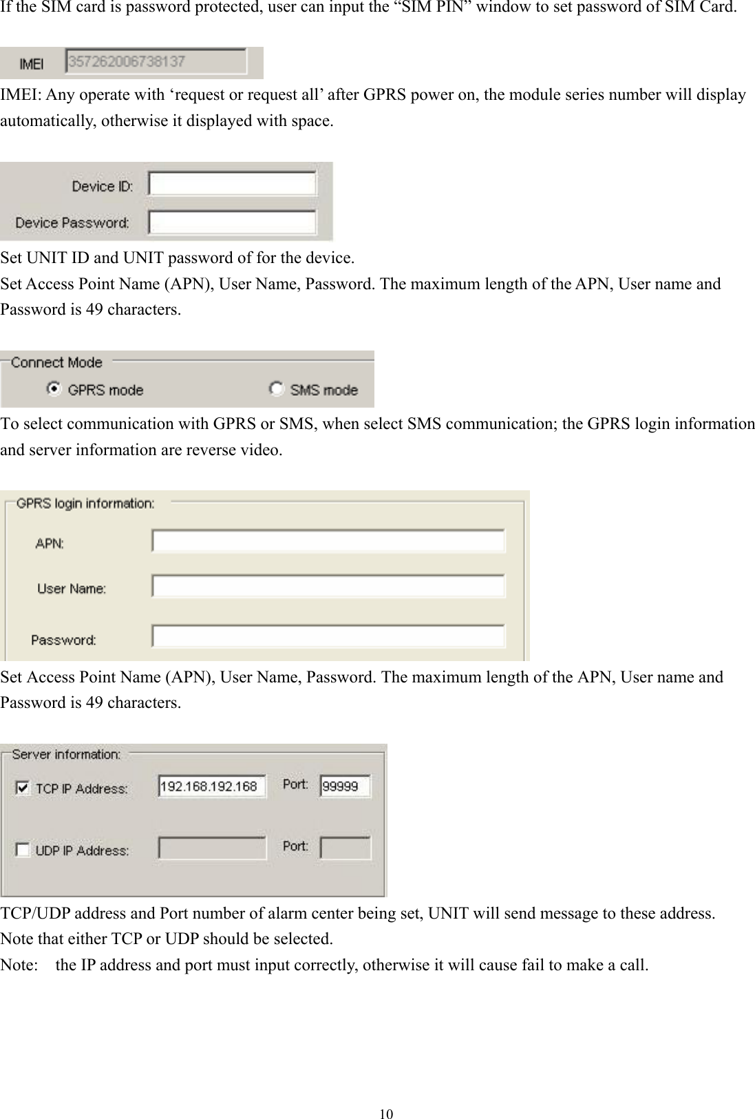  10If the SIM card is password protected, user can input the “SIM PIN” window to set password of SIM Card.   IMEI: Any operate with ‘request or request all’ after GPRS power on, the module series number will display automatically, otherwise it displayed with space.   Set UNIT ID and UNIT password of for the device.   Set Access Point Name (APN), User Name, Password. The maximum length of the APN, User name and Password is 49 characters.     To select communication with GPRS or SMS, when select SMS communication; the GPRS login information and server information are reverse video.   Set Access Point Name (APN), User Name, Password. The maximum length of the APN, User name and Password is 49 characters.   TCP/UDP address and Port number of alarm center being set, UNIT will send message to these address.   Note that either TCP or UDP should be selected.   Note:    the IP address and port must input correctly, otherwise it will cause fail to make a call.        