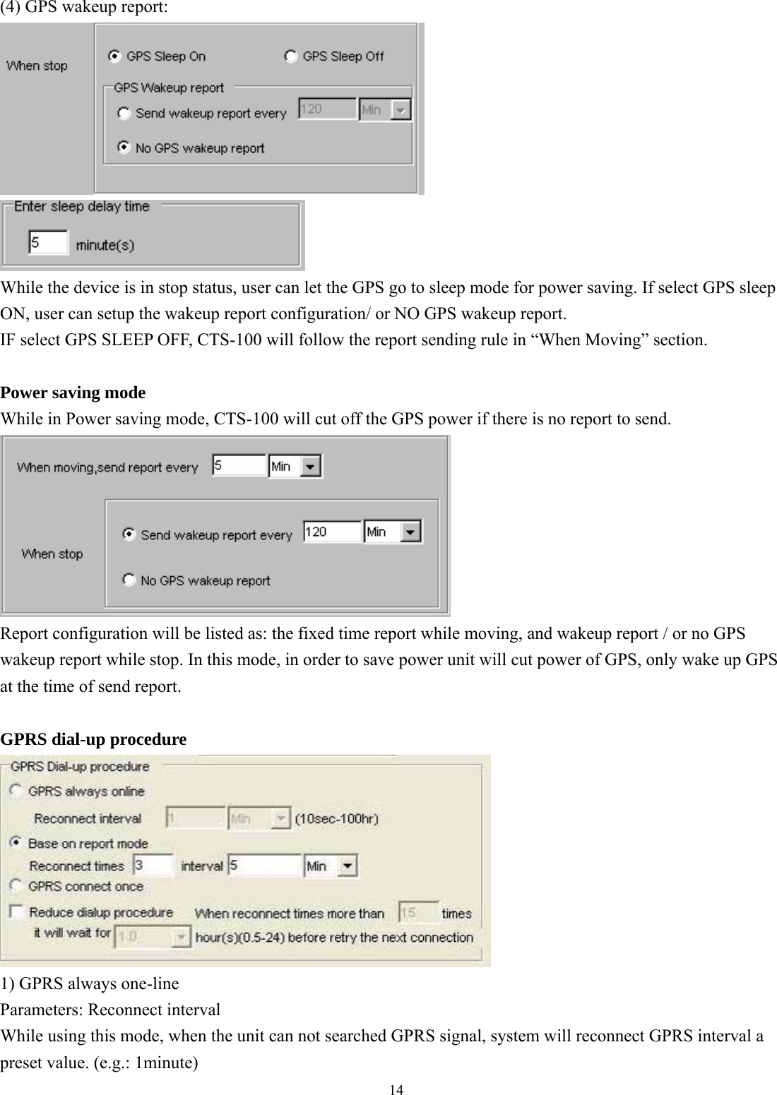  14  (4) GPS wakeup report:   While the device is in stop status, user can let the GPS go to sleep mode for power saving. If select GPS sleep ON, user can setup the wakeup report configuration/ or NO GPS wakeup report.   IF select GPS SLEEP OFF, CTS-100 will follow the report sending rule in “When Moving” section.    Power saving mode While in Power saving mode, CTS-100 will cut off the GPS power if there is no report to send.    Report configuration will be listed as: the fixed time report while moving, and wakeup report / or no GPS wakeup report while stop. In this mode, in order to save power unit will cut power of GPS, only wake up GPS at the time of send report.  GPRS dial-up procedure  1) GPRS always one-line Parameters: Reconnect interval While using this mode, when the unit can not searched GPRS signal, system will reconnect GPRS interval a preset value. (e.g.: 1minute) 