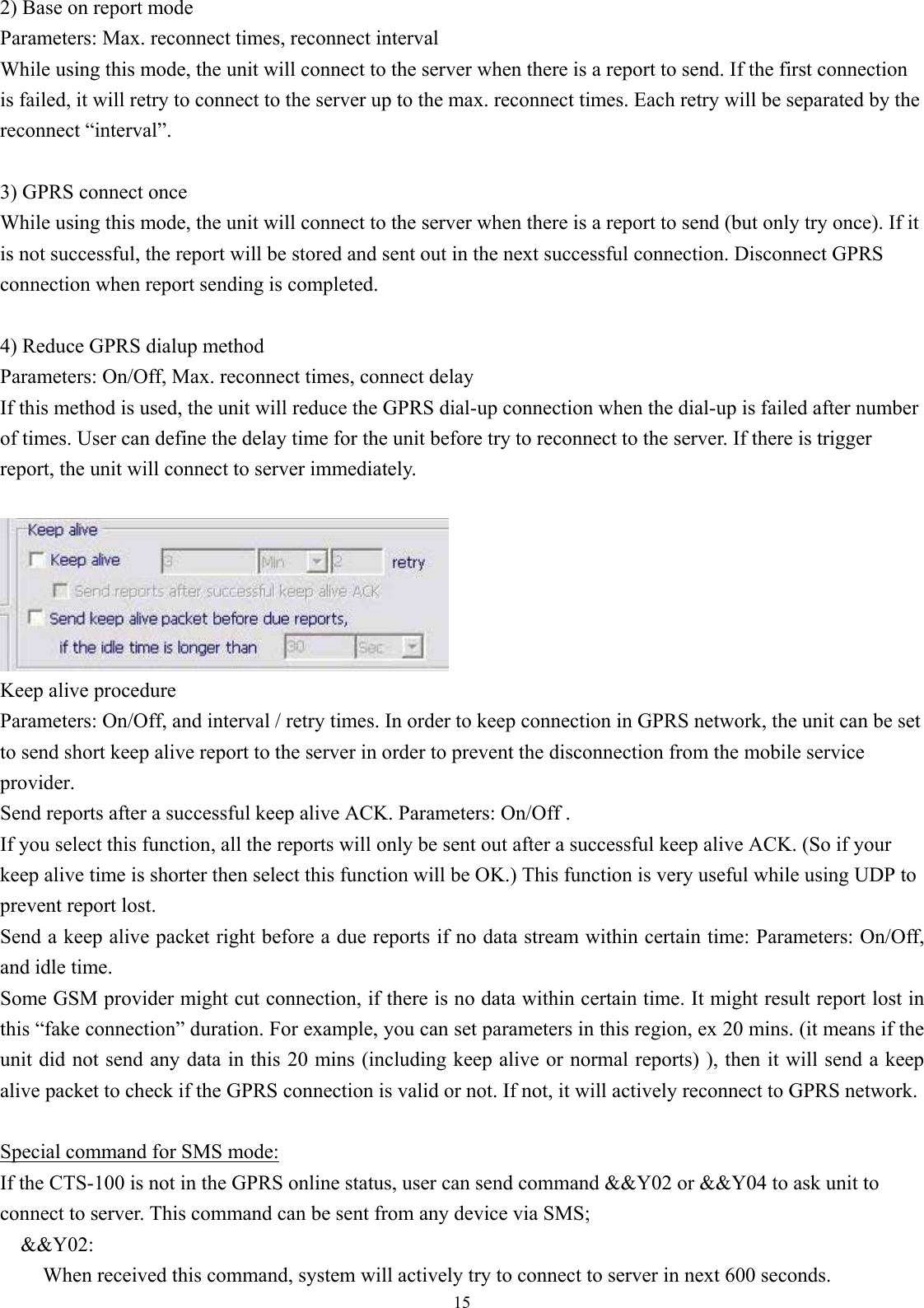  15 2) Base on report mode Parameters: Max. reconnect times, reconnect interval While using this mode, the unit will connect to the server when there is a report to send. If the first connection is failed, it will retry to connect to the server up to the max. reconnect times. Each retry will be separated by the reconnect “interval”.  3) GPRS connect once While using this mode, the unit will connect to the server when there is a report to send (but only try once). If it is not successful, the report will be stored and sent out in the next successful connection. Disconnect GPRS connection when report sending is completed.  4) Reduce GPRS dialup method Parameters: On/Off, Max. reconnect times, connect delay If this method is used, the unit will reduce the GPRS dial-up connection when the dial-up is failed after number of times. User can define the delay time for the unit before try to reconnect to the server. If there is trigger report, the unit will connect to server immediately.   Keep alive procedure   Parameters: On/Off, and interval / retry times. In order to keep connection in GPRS network, the unit can be set to send short keep alive report to the server in order to prevent the disconnection from the mobile service provider. Send reports after a successful keep alive ACK. Parameters: On/Off . If you select this function, all the reports will only be sent out after a successful keep alive ACK. (So if your keep alive time is shorter then select this function will be OK.) This function is very useful while using UDP to prevent report lost. Send a keep alive packet right before a due reports if no data stream within certain time: Parameters: On/Off,   and idle time. Some GSM provider might cut connection, if there is no data within certain time. It might result report lost in this “fake connection” duration. For example, you can set parameters in this region, ex 20 mins. (it means if the unit did not send any data in this 20 mins (including keep alive or normal reports) ), then it will send a keep alive packet to check if the GPRS connection is valid or not. If not, it will actively reconnect to GPRS network.  Special command for SMS mode: If the CTS-100 is not in the GPRS online status, user can send command &amp;&amp;Y02 or &amp;&amp;Y04 to ask unit to connect to server. This command can be sent from any device via SMS; &amp;&amp;Y02:  When received this command, system will actively try to connect to server in next 600 seconds. 