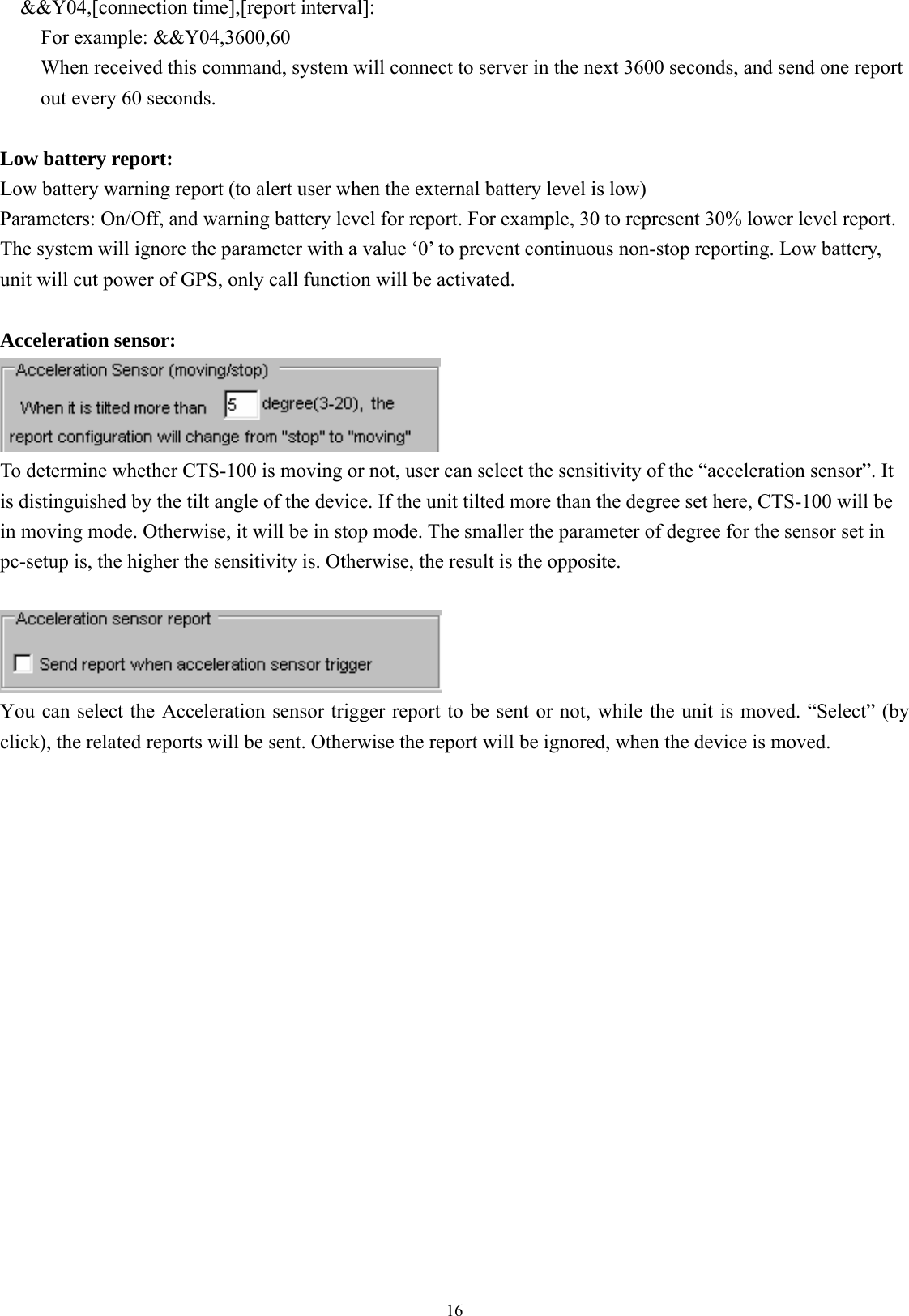  16&amp;&amp;Y04,[connection time],[report interval]: For example: &amp;&amp;Y04,3600,60 When received this command, system will connect to server in the next 3600 seconds, and send one report out every 60 seconds.  Low battery report: Low battery warning report (to alert user when the external battery level is low) Parameters: On/Off, and warning battery level for report. For example, 30 to represent 30% lower level report.   The system will ignore the parameter with a value ‘0’ to prevent continuous non-stop reporting. Low battery, unit will cut power of GPS, only call function will be activated.    Acceleration sensor:  To determine whether CTS-100 is moving or not, user can select the sensitivity of the “acceleration sensor”. It is distinguished by the tilt angle of the device. If the unit tilted more than the degree set here, CTS-100 will be in moving mode. Otherwise, it will be in stop mode. The smaller the parameter of degree for the sensor set in pc-setup is, the higher the sensitivity is. Otherwise, the result is the opposite.   You can select the Acceleration sensor trigger report to be sent or not, while the unit is moved. “Select” (by click), the related reports will be sent. Otherwise the report will be ignored, when the device is moved.                   