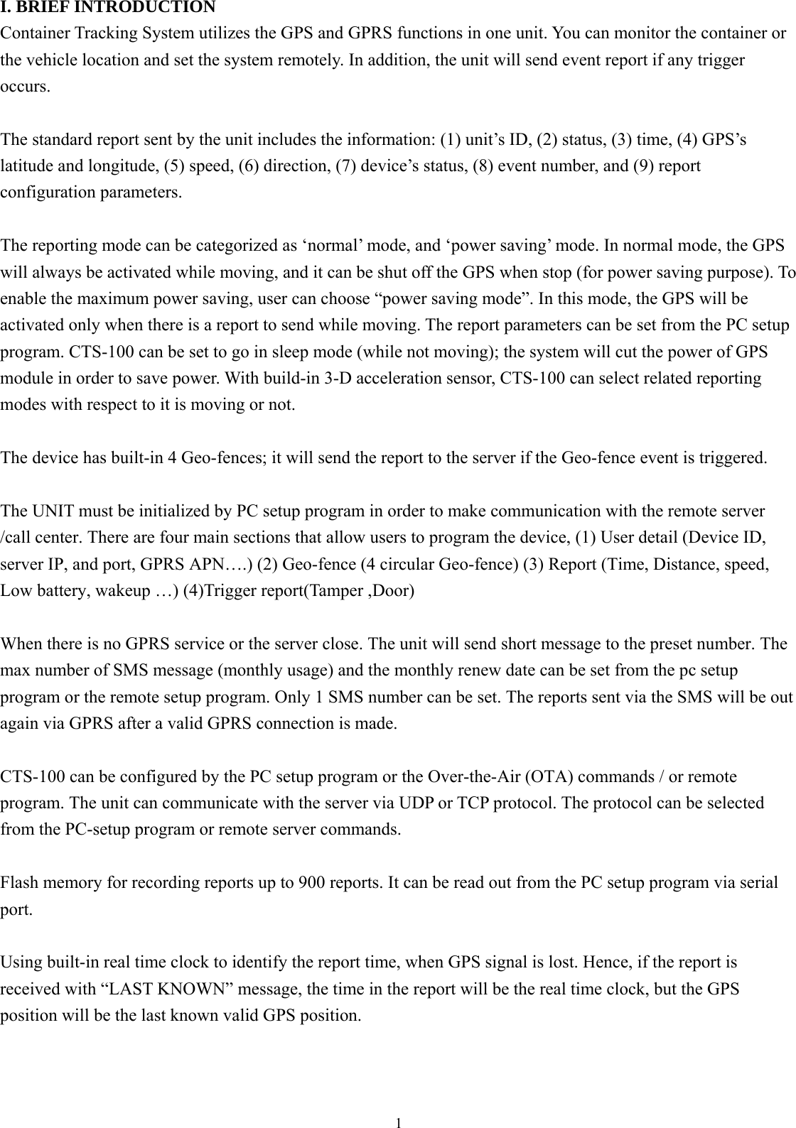  1 I. BRIEF INTRODUCTION Container Tracking System utilizes the GPS and GPRS functions in one unit. You can monitor the container or the vehicle location and set the system remotely. In addition, the unit will send event report if any trigger occurs.   The standard report sent by the unit includes the information: (1) unit’s ID, (2) status, (3) time, (4) GPS’s latitude and longitude, (5) speed, (6) direction, (7) device’s status, (8) event number, and (9) report configuration parameters.  The reporting mode can be categorized as ‘normal’ mode, and ‘power saving’ mode. In normal mode, the GPS will always be activated while moving, and it can be shut off the GPS when stop (for power saving purpose). To enable the maximum power saving, user can choose “power saving mode”. In this mode, the GPS will be activated only when there is a report to send while moving. The report parameters can be set from the PC setup program. CTS-100 can be set to go in sleep mode (while not moving); the system will cut the power of GPS module in order to save power. With build-in 3-D acceleration sensor, CTS-100 can select related reporting modes with respect to it is moving or not.  The device has built-in 4 Geo-fences; it will send the report to the server if the Geo-fence event is triggered.    The UNIT must be initialized by PC setup program in order to make communication with the remote server /call center. There are four main sections that allow users to program the device, (1) User detail (Device ID, server IP, and port, GPRS APN….) (2) Geo-fence (4 circular Geo-fence) (3) Report (Time, Distance, speed, Low battery, wakeup …) (4)Trigger report(Tamper ,Door)  When there is no GPRS service or the server close. The unit will send short message to the preset number. The max number of SMS message (monthly usage) and the monthly renew date can be set from the pc setup program or the remote setup program. Only 1 SMS number can be set. The reports sent via the SMS will be out again via GPRS after a valid GPRS connection is made.      CTS-100 can be configured by the PC setup program or the Over-the-Air (OTA) commands / or remote program. The unit can communicate with the server via UDP or TCP protocol. The protocol can be selected from the PC-setup program or remote server commands.  Flash memory for recording reports up to 900 reports. It can be read out from the PC setup program via serial port.   Using built-in real time clock to identify the report time, when GPS signal is lost. Hence, if the report is received with “LAST KNOWN” message, the time in the report will be the real time clock, but the GPS position will be the last known valid GPS position.    