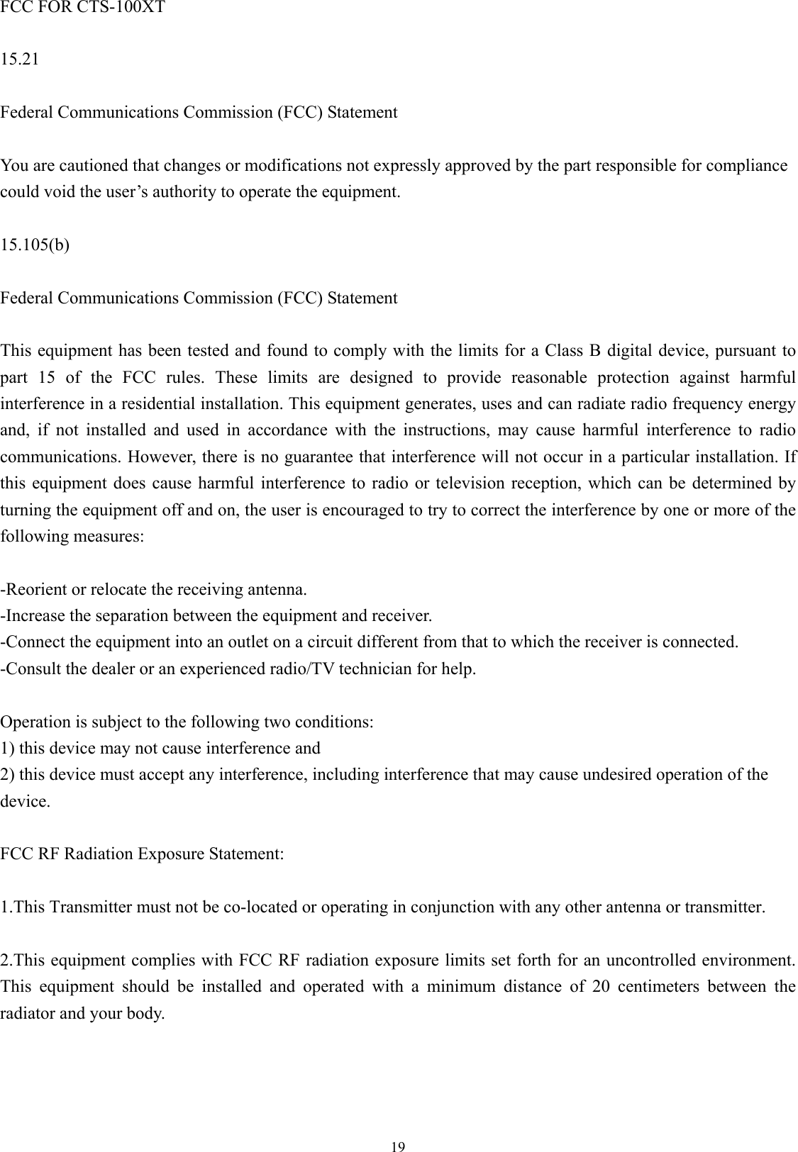  19FCC FOR CTS-100XT  15.21  Federal Communications Commission (FCC) Statement  You are cautioned that changes or modifications not expressly approved by the part responsible for compliance could void the user’s authority to operate the equipment.  15.105(b)  Federal Communications Commission (FCC) Statement  This equipment has been tested and found to comply with the limits for a Class B digital device, pursuant to part 15 of the FCC rules. These limits are designed to provide reasonable protection against harmful interference in a residential installation. This equipment generates, uses and can radiate radio frequency energy and, if not installed and used in accordance with the instructions, may cause harmful interference to radio communications. However, there is no guarantee that interference will not occur in a particular installation. If this equipment does cause harmful interference to radio or television reception, which can be determined by turning the equipment off and on, the user is encouraged to try to correct the interference by one or more of the following measures:  -Reorient or relocate the receiving antenna. -Increase the separation between the equipment and receiver. -Connect the equipment into an outlet on a circuit different from that to which the receiver is connected. -Consult the dealer or an experienced radio/TV technician for help.  Operation is subject to the following two conditions: 1) this device may not cause interference and 2) this device must accept any interference, including interference that may cause undesired operation of the device.  FCC RF Radiation Exposure Statement:  1.This Transmitter must not be co-located or operating in conjunction with any other antenna or transmitter.  2.This equipment complies with FCC RF radiation exposure limits set forth for an uncontrolled environment. This equipment should be installed and operated with a minimum distance of 20 centimeters between the radiator and your body.  