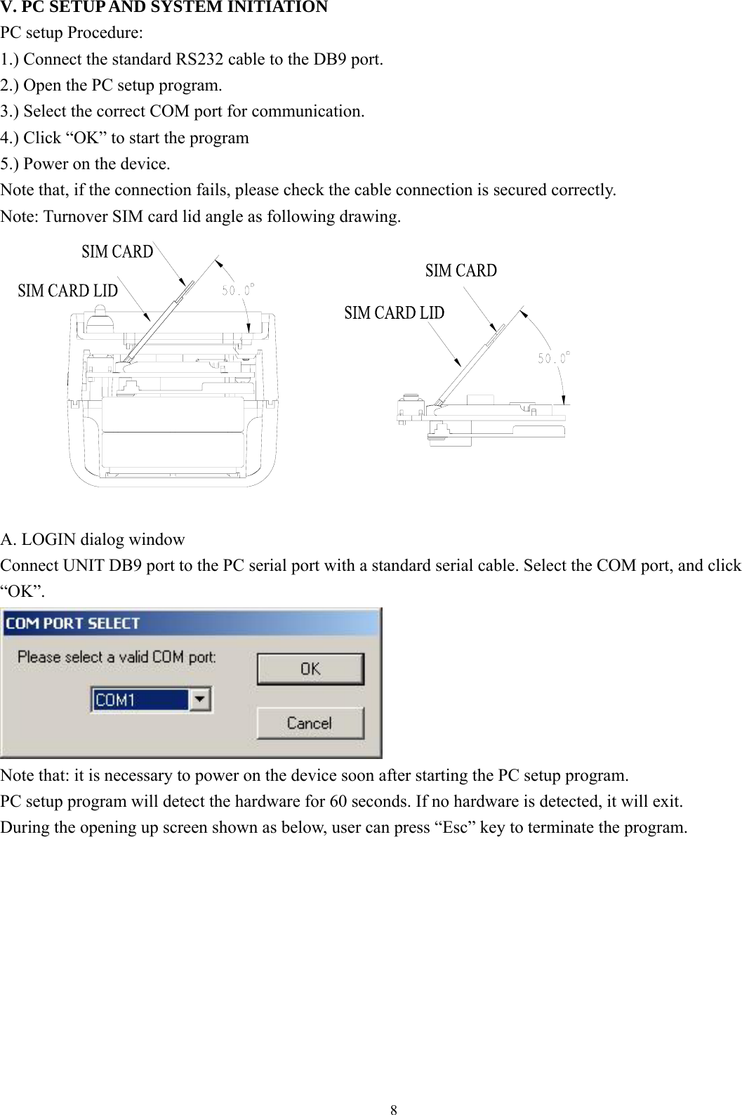  8 V. PC SETUP AND SYSTEM INITIATION PC setup Procedure:   1.) Connect the standard RS232 cable to the DB9 port.   2.) Open the PC setup program. 3.) Select the correct COM port for communication. 4.) Click “OK” to start the program   5.) Power on the device. Note that, if the connection fails, please check the cable connection is secured correctly. Note: Turnover SIM card lid angle as following drawing.     A. LOGIN dialog window Connect UNIT DB9 port to the PC serial port with a standard serial cable. Select the COM port, and click “OK”.  Note that: it is necessary to power on the device soon after starting the PC setup program.   PC setup program will detect the hardware for 60 seconds. If no hardware is detected, it will exit.   During the opening up screen shown as below, user can press “Esc” key to terminate the program.             