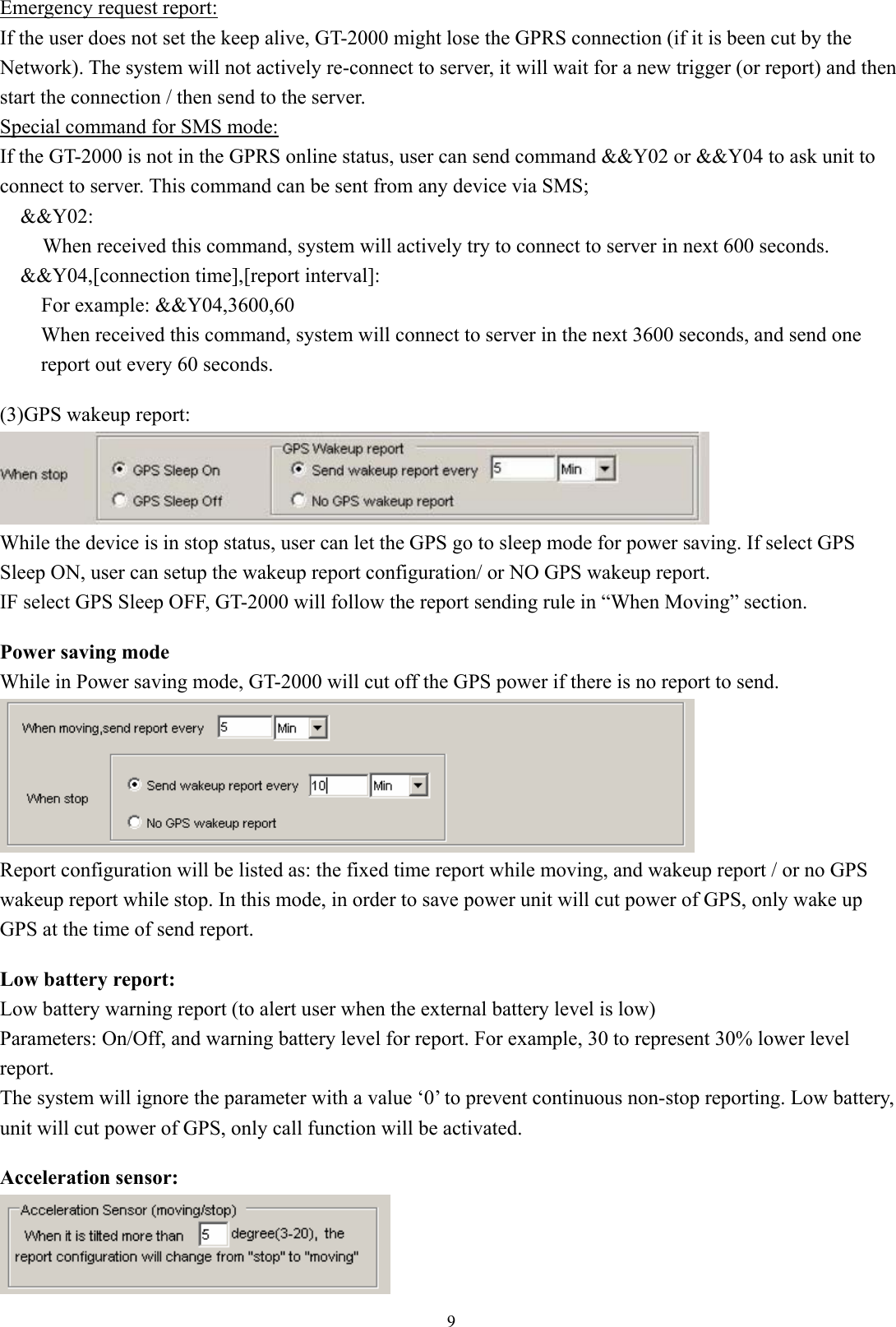  9Emergency request report: If the user does not set the keep alive, GT-2000 might lose the GPRS connection (if it is been cut by the Network). The system will not actively re-connect to server, it will wait for a new trigger (or report) and then start the connection / then send to the server. Special command for SMS mode: If the GT-2000 is not in the GPRS online status, user can send command &amp;&amp;Y02 or &amp;&amp;Y04 to ask unit to connect to server. This command can be sent from any device via SMS; &amp;&amp;Y02:  When received this command, system will actively try to connect to server in next 600 seconds. &amp;&amp;Y04,[connection time],[report interval]: For example: &amp;&amp;Y04,3600,60 When received this command, system will connect to server in the next 3600 seconds, and send one report out every 60 seconds.  (3)GPS wakeup report:  While the device is in stop status, user can let the GPS go to sleep mode for power saving. If select GPS Sleep ON, user can setup the wakeup report configuration/ or NO GPS wakeup report.   IF select GPS Sleep OFF, GT-2000 will follow the report sending rule in “When Moving” section.    Power saving mode While in Power saving mode, GT-2000 will cut off the GPS power if there is no report to send.    Report configuration will be listed as: the fixed time report while moving, and wakeup report / or no GPS wakeup report while stop. In this mode, in order to save power unit will cut power of GPS, only wake up GPS at the time of send report.    Low battery report: Low battery warning report (to alert user when the external battery level is low) Parameters: On/Off, and warning battery level for report. For example, 30 to represent 30% lower level report.  The system will ignore the parameter with a value ‘0’ to prevent continuous non-stop reporting. Low battery, unit will cut power of GPS, only call function will be activated.    Acceleration sensor:  