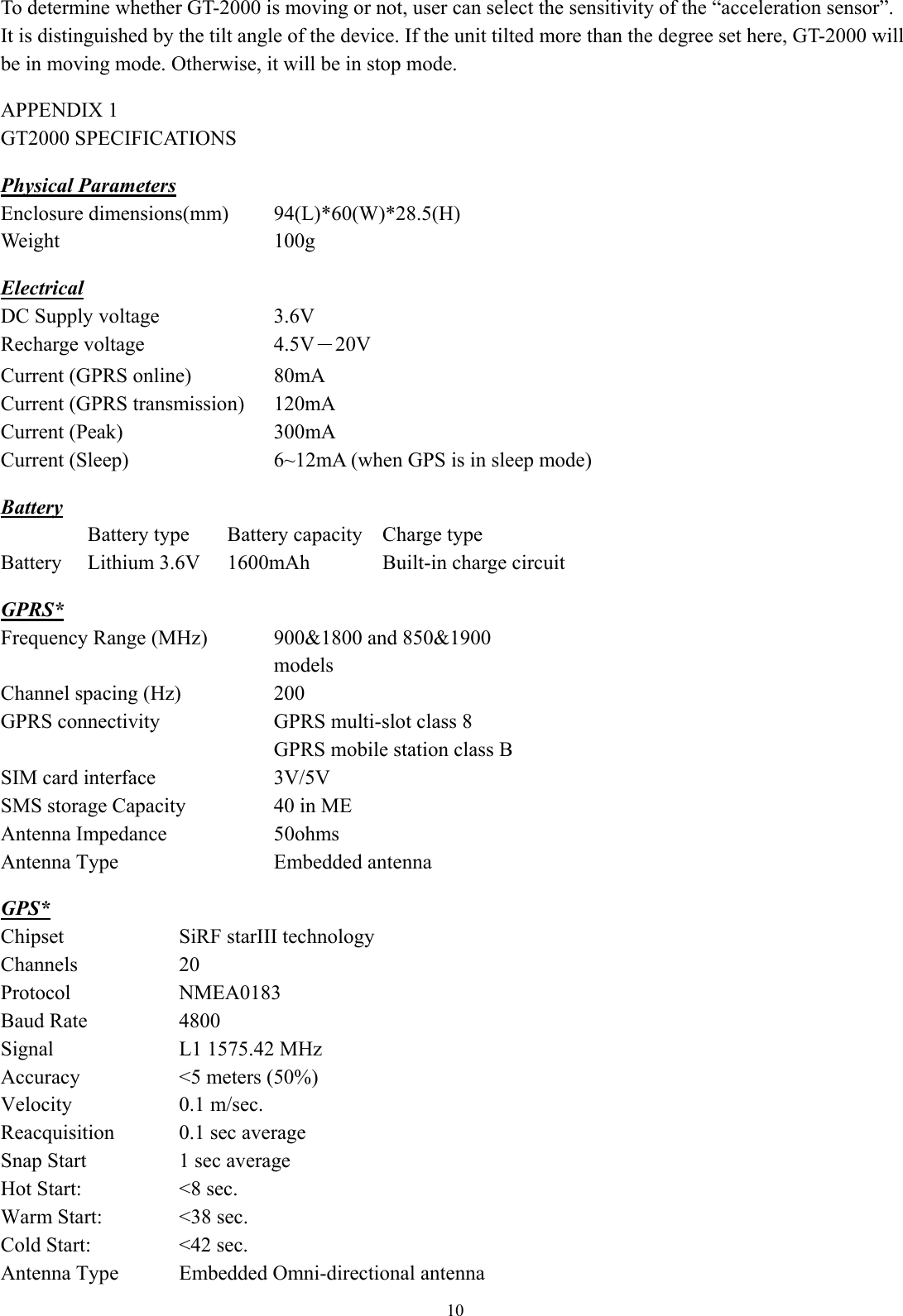  10 To determine whether GT-2000 is moving or not, user can select the sensitivity of the “acceleration sensor”. It is distinguished by the tilt angle of the device. If the unit tilted more than the degree set here, GT-2000 will be in moving mode. Otherwise, it will be in stop mode.  APPENDIX 1   GT2000 SPECIFICATIONS  Physical Parameters Enclosure dimensions(mm)  94(L)*60(W)*28.5(H)Weight 100g  Electrical DC Supply voltage   3.6V  Recharge voltage    4.5V－20V  Current (GPRS online)  80mA Current (GPRS transmission)  120mA Current (Peak)  300mA Current (Sleep)  6~12mA (when GPS is in sleep mode) Battery   Battery type  Battery capacity  Charge type Battery  Lithium 3.6V  1600mAh  Built-in charge circuit  GPRS* Frequency Range (MHz)  900&amp;1800 and 850&amp;1900 models Channel spacing (Hz)    200 GPRS connectivity    GPRS multi-slot class 8   GPRS mobile station class B SIM card interface  3V/5V SMS storage Capacity  40 in ME Antenna Impedance  50ohms Antenna Type  Embedded antenna  GPS* Chipset SiRF starIII technology Channels 20 Protocol NMEA0183 Baud Rate  4800 Signal  L1 1575.42 MHz Accuracy    &lt;5 meters (50%) Velocity 0.1 m/sec. Reacquisition  0.1 sec average Snap Start  1 sec average Hot Start:  &lt;8 sec. Warm Start:  &lt;38 sec. Cold Start:      &lt;42 sec. Antenna Type  Embedded Omni-directional antenna
