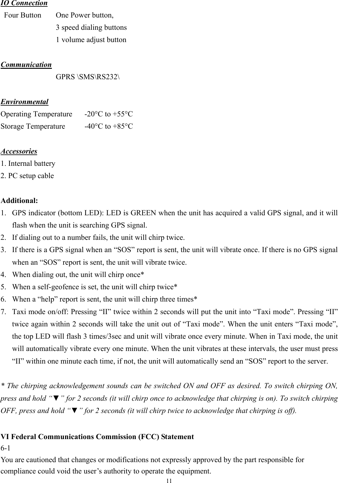  11 IO Connection Four Button  One Power button,   3 speed dialing buttons 1 volume adjust button    Communication  GPRS \SMS\RS232\  Environmental Operating Temperature  -20°C to +55°C Storage Temperature  -40°C to +85°C  Accessories 1. Internal battery 2. PC setup cable  Additional: 1. GPS indicator (bottom LED): LED is GREEN when the unit has acquired a valid GPS signal, and it will flash when the unit is searching GPS signal. 2. If dialing out to a number fails, the unit will chirp twice. 3. If there is a GPS signal when an “SOS” report is sent, the unit will vibrate once. If there is no GPS signal when an “SOS” report is sent, the unit will vibrate twice.   4. When dialing out, the unit will chirp once*   5. When a self-geofence is set, the unit will chirp twice* 6. When a “help” report is sent, the unit will chirp three times*   7. Taxi mode on/off: Pressing “II” twice within 2 seconds will put the unit into “Taxi mode”. Pressing “II” twice again within 2 seconds will take the unit out of “Taxi mode”. When the unit enters “Taxi mode”, the top LED will flash 3 times/3sec and unit will vibrate once every minute. When in Taxi mode, the unit will automatically vibrate every one minute. When the unit vibrates at these intervals, the user must press “II” within one minute each time, if not, the unit will automatically send an “SOS” report to the server.  * The chirping acknowledgement sounds can be switched ON and OFF as desired. To switch chirping ON, press and hold “▼” for 2 seconds (it will chirp once to acknowledge that chirping is on). To switch chirping OFF, press and hold “▼” for 2 seconds (it will chirp twice to acknowledge that chirping is off).  VI Federal Communications Commission (FCC) Statement 6-1 You are cautioned that changes or modifications not expressly approved by the part responsible for compliance could void the user’s authority to operate the equipment. 