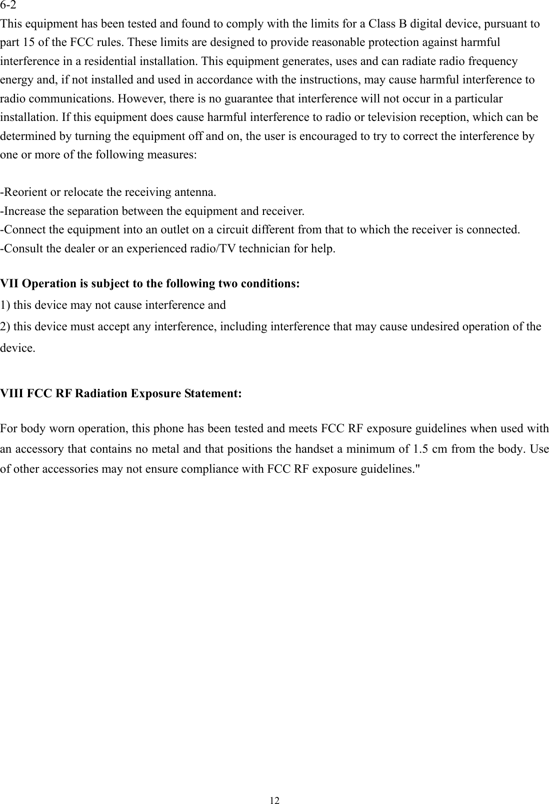 126-2 This equipment has been tested and found to comply with the limits for a Class B digital device, pursuant to part 15 of the FCC rules. These limits are designed to provide reasonable protection against harmful interference in a residential installation. This equipment generates, uses and can radiate radio frequency energy and, if not installed and used in accordance with the instructions, may cause harmful interference to radio communications. However, there is no guarantee that interference will not occur in a particular installation. If this equipment does cause harmful interference to radio or television reception, which can be determined by turning the equipment off and on, the user is encouraged to try to correct the interference by one or more of the following measures:  -Reorient or relocate the receiving antenna. -Increase the separation between the equipment and receiver. -Connect the equipment into an outlet on a circuit different from that to which the receiver is connected. -Consult the dealer or an experienced radio/TV technician for help.  VII Operation is subject to the following two conditions: 1) this device may not cause interference and 2) this device must accept any interference, including interference that may cause undesired operation of the device.  VIII FCC RF Radiation Exposure Statement:  For body worn operation, this phone has been tested and meets FCC RF exposure guidelines when used with an accessory that contains no metal and that positions the handset a minimum of 1.5 cm from the body. Use of other accessories may not ensure compliance with FCC RF exposure guidelines.&quot; 