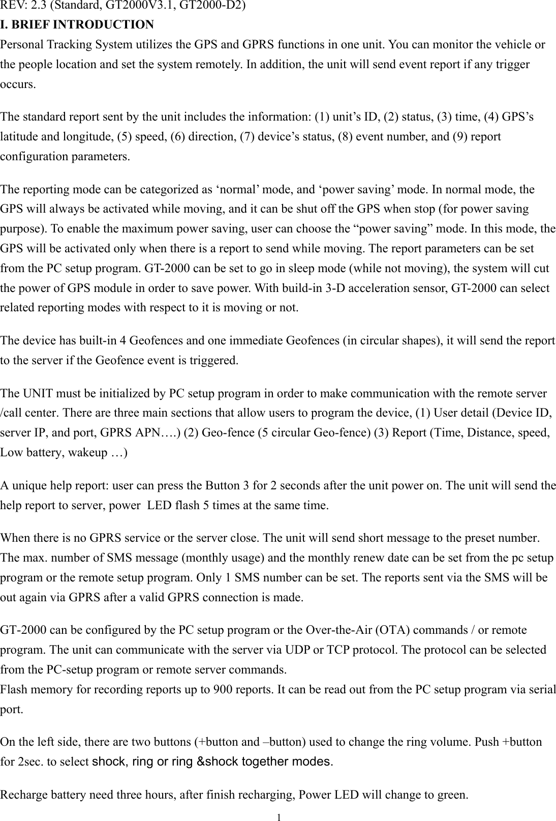  1REV: 2.3 (Standard, GT2000V3.1, GT2000-D2) I. BRIEF INTRODUCTION Personal Tracking System utilizes the GPS and GPRS functions in one unit. You can monitor the vehicle or the people location and set the system remotely. In addition, the unit will send event report if any trigger occurs.   The standard report sent by the unit includes the information: (1) unit’s ID, (2) status, (3) time, (4) GPS’s latitude and longitude, (5) speed, (6) direction, (7) device’s status, (8) event number, and (9) report configuration parameters.  The reporting mode can be categorized as ‘normal’ mode, and ‘power saving’ mode. In normal mode, the GPS will always be activated while moving, and it can be shut off the GPS when stop (for power saving purpose). To enable the maximum power saving, user can choose the “power saving” mode. In this mode, the GPS will be activated only when there is a report to send while moving. The report parameters can be set from the PC setup program. GT-2000 can be set to go in sleep mode (while not moving), the system will cut the power of GPS module in order to save power. With build-in 3-D acceleration sensor, GT-2000 can select related reporting modes with respect to it is moving or not.  The device has built-in 4 Geofences and one immediate Geofences (in circular shapes), it will send the report to the server if the Geofence event is triggered.    The UNIT must be initialized by PC setup program in order to make communication with the remote server /call center. There are three main sections that allow users to program the device, (1) User detail (Device ID, server IP, and port, GPRS APN….) (2) Geo-fence (5 circular Geo-fence) (3) Report (Time, Distance, speed, Low battery, wakeup …)    A unique help report: user can press the Button 3 for 2 seconds after the unit power on. The unit will send the help report to server, power LED flash 5 times at the same time.  When there is no GPRS service or the server close. The unit will send short message to the preset number. The max. number of SMS message (monthly usage) and the monthly renew date can be set from the pc setup program or the remote setup program. Only 1 SMS number can be set. The reports sent via the SMS will be out again via GPRS after a valid GPRS connection is made.      GT-2000 can be configured by the PC setup program or the Over-the-Air (OTA) commands / or remote program. The unit can communicate with the server via UDP or TCP protocol. The protocol can be selected from the PC-setup program or remote server commands. Flash memory for recording reports up to 900 reports. It can be read out from the PC setup program via serial port.   On the left side, there are two buttons (+button and –button) used to change the ring volume. Push +button for 2sec. to select shock, ring or ring &amp;shock together modes.  Recharge battery need three hours, after finish recharging, Power LED will change to green. 