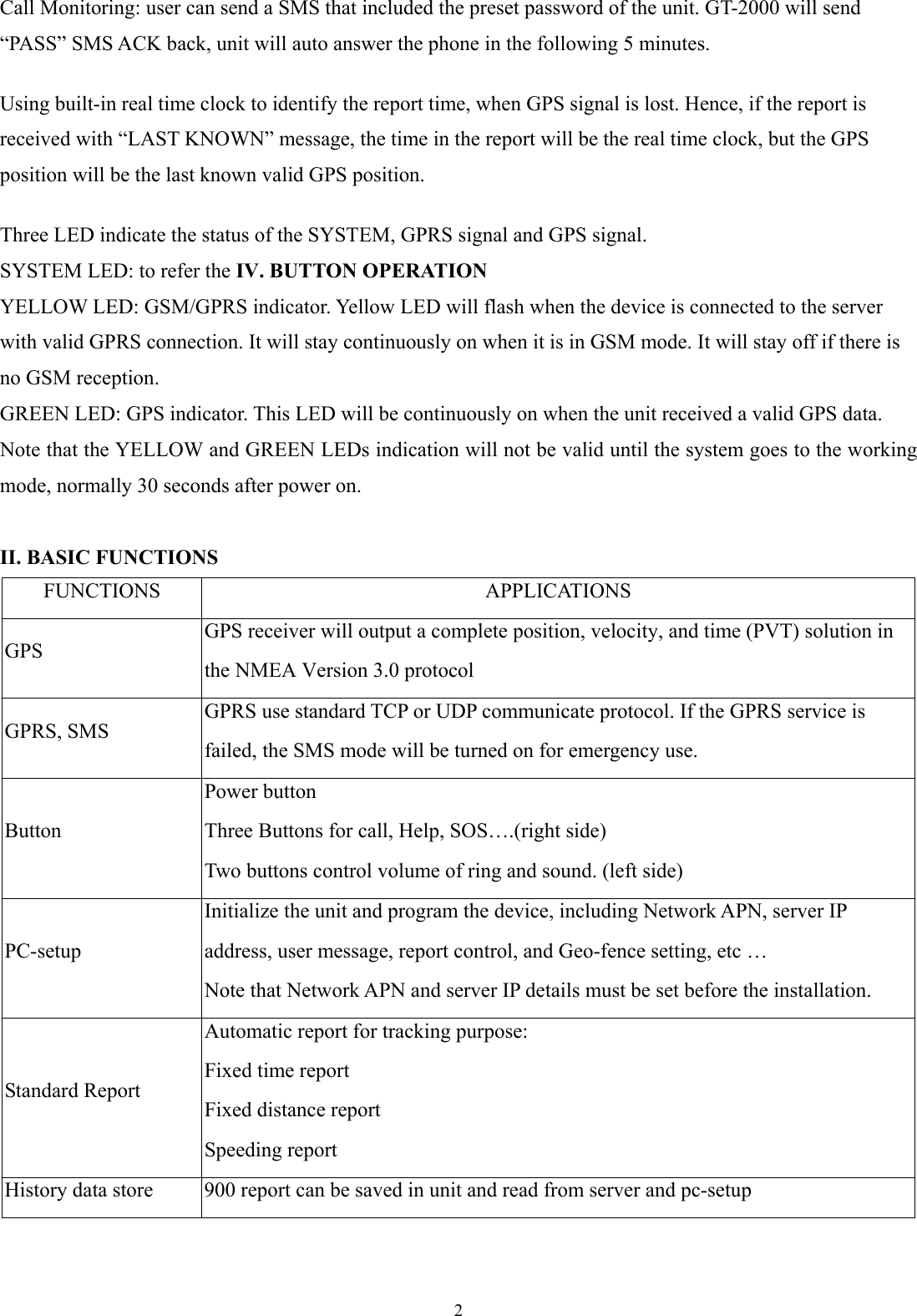  2 Call Monitoring: user can send a SMS that included the preset password of the unit. GT-2000 will send “PASS” SMS ACK back, unit will auto answer the phone in the following 5 minutes.    Using built-in real time clock to identify the report time, when GPS signal is lost. Hence, if the report is received with “LAST KNOWN” message, the time in the report will be the real time clock, but the GPS position will be the last known valid GPS position.  Three LED indicate the status of the SYSTEM, GPRS signal and GPS signal. SYSTEM LED: to refer the IV. BUTTON OPERATION YELLOW LED: GSM/GPRS indicator. Yellow LED will flash when the device is connected to the server with valid GPRS connection. It will stay continuously on when it is in GSM mode. It will stay off if there is no GSM reception.   GREEN LED: GPS indicator. This LED will be continuously on when the unit received a valid GPS data. Note that the YELLOW and GREEN LEDs indication will not be valid until the system goes to the working mode, normally 30 seconds after power on.    II. BASIC FUNCTIONS FUNCTIONS APPLICATIONS GPS GPS receiver will output a complete position, velocity, and time (PVT) solution in the NMEA Version 3.0 protocol GPRS, SMS GPRS use standard TCP or UDP communicate protocol. If the GPRS service is failed, the SMS mode will be turned on for emergency use. Button Power button Three Buttons for call, Help, SOS….(right side)   Two buttons control volume of ring and sound. (left side) PC-setup Initialize the unit and program the device, including Network APN, server IP address, user message, report control, and Geo-fence setting, etc …   Note that Network APN and server IP details must be set before the installation.   Standard Report Automatic report for tracking purpose: Fixed time report Fixed distance report Speeding report History data store  900 report can be saved in unit and read from server and pc-setup 