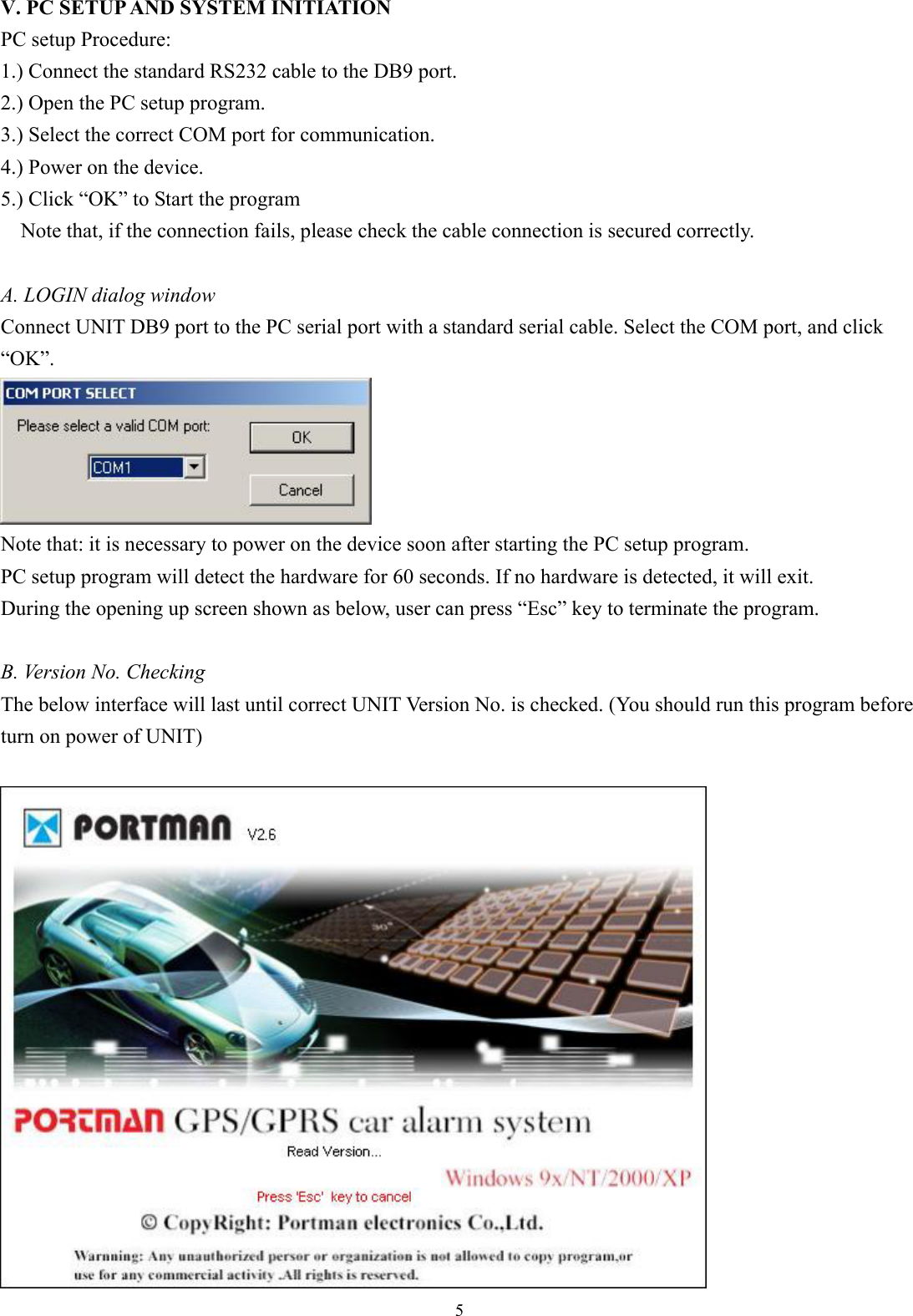  5 V. PC SETUP AND SYSTEM INITIATION PC setup Procedure:   1.) Connect the standard RS232 cable to the DB9 port.   2.) Open the PC setup program. 3.) Select the correct COM port for communication. 4.) Power on the device. 5.) Click “OK” to Start the program Note that, if the connection fails, please check the cable connection is secured correctly.  A. LOGIN dialog window Connect UNIT DB9 port to the PC serial port with a standard serial cable. Select the COM port, and click “OK”.  Note that: it is necessary to power on the device soon after starting the PC setup program.   PC setup program will detect the hardware for 60 seconds. If no hardware is detected, it will exit.   During the opening up screen shown as below, user can press “Esc” key to terminate the program.    B. Version No. Checking The below interface will last until correct UNIT Version No. is checked. (You should run this program before turn on power of UNIT)     