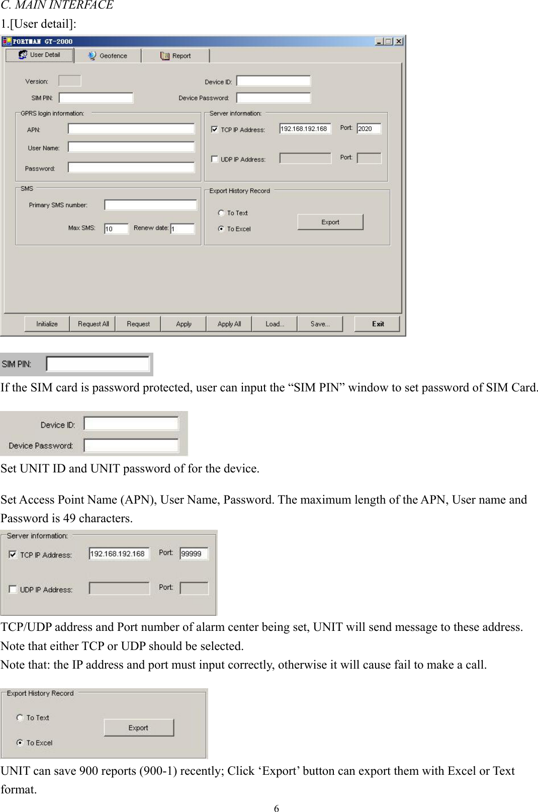  6C. MAIN INTERFACE 1.[User detail]:    If the SIM card is password protected, user can input the “SIM PIN” window to set password of SIM Card.   Set UNIT ID and UNIT password of for the device.    Set Access Point Name (APN), User Name, Password. The maximum length of the APN, User name and Password is 49 characters.    TCP/UDP address and Port number of alarm center being set, UNIT will send message to these address.   Note that either TCP or UDP should be selected.   Note that: the IP address and port must input correctly, otherwise it will cause fail to make a call.     UNIT can save 900 reports (900-1) recently; Click ‘Export’ button can export them with Excel or Text format. 