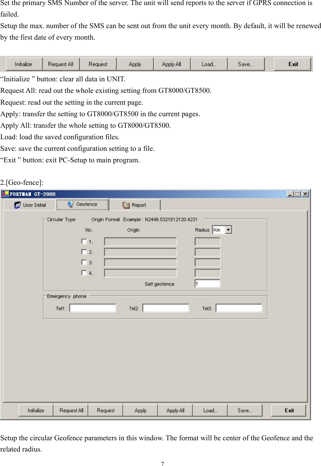  7 Set the primary SMS Number of the server. The unit will send reports to the server if GPRS connection is failed.  Setup the max. number of the SMS can be sent out from the unit every month. By default, it will be renewed by the first date of every month.   “Initialize ” button: clear all data in UNIT. Request All: read out the whole existing setting from GT8000/GT8500. Request: read out the setting in the current page. Apply: transfer the setting to GT8000/GT8500 in the current pages. Apply All: transfer the whole setting to GT8000/GT8500. Load: load the saved configuration files. Save: save the current configuration setting to a file. “Exit ” button: exit PC-Setup to main program.    2.[Geo-fence]:   Setup the circular Geofence parameters in this window. The format will be center of the Geofence and the related radius. 