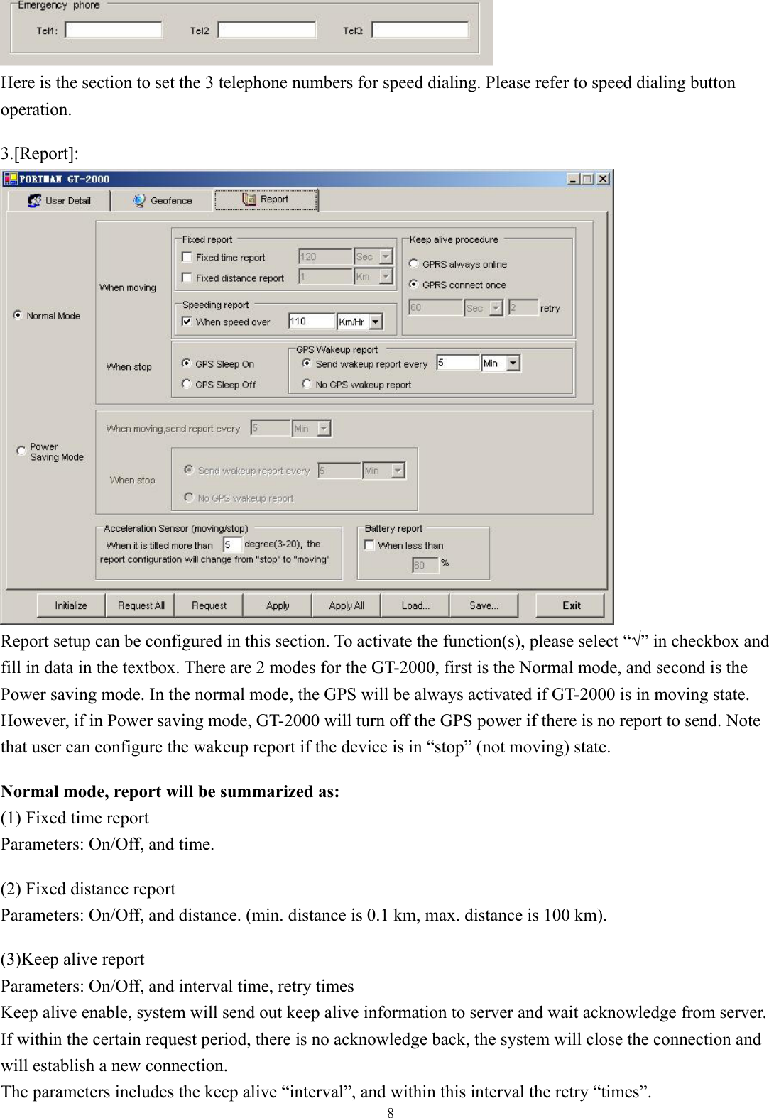  8  Here is the section to set the 3 telephone numbers for speed dialing. Please refer to speed dialing button operation.  3.[Report]:  Report setup can be configured in this section. To activate the function(s), please select “√” in checkbox and fill in data in the textbox. There are 2 modes for the GT-2000, first is the Normal mode, and second is the Power saving mode. In the normal mode, the GPS will be always activated if GT-2000 is in moving state. However, if in Power saving mode, GT-2000 will turn off the GPS power if there is no report to send. Note that user can configure the wakeup report if the device is in “stop” (not moving) state.  Normal mode, report will be summarized as: (1) Fixed time report Parameters: On/Off, and time.    (2) Fixed distance report Parameters: On/Off, and distance. (min. distance is 0.1 km, max. distance is 100 km).    (3)Keep alive report Parameters: On/Off, and interval time, retry times Keep alive enable, system will send out keep alive information to server and wait acknowledge from server. If within the certain request period, there is no acknowledge back, the system will close the connection and will establish a new connection. The parameters includes the keep alive “interval”, and within this interval the retry “times”.   