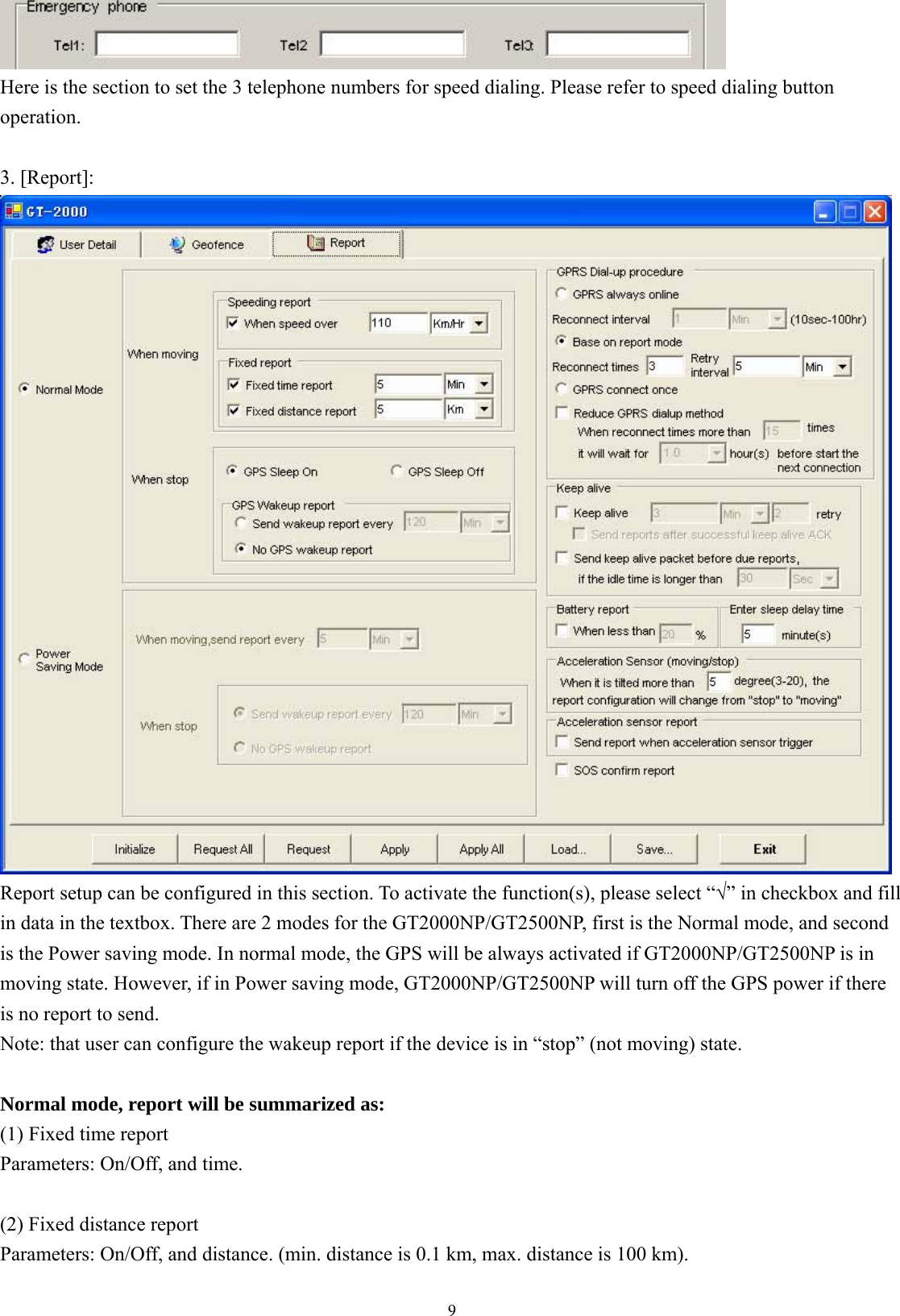  9 Here is the section to set the 3 telephone numbers for speed dialing. Please refer to speed dialing button operation.  3. [Report]:  Report setup can be configured in this section. To activate the function(s), please select “√” in checkbox and fill in data in the textbox. There are 2 modes for the GT2000NP/GT2500NP, first is the Normal mode, and second is the Power saving mode. In normal mode, the GPS will be always activated if GT2000NP/GT2500NP is in moving state. However, if in Power saving mode, GT2000NP/GT2500NP will turn off the GPS power if there is no report to send.   Note: that user can configure the wakeup report if the device is in “stop” (not moving) state.  Normal mode, report will be summarized as: (1) Fixed time report Parameters: On/Off, and time.    (2) Fixed distance report Parameters: On/Off, and distance. (min. distance is 0.1 km, max. distance is 100 km).    