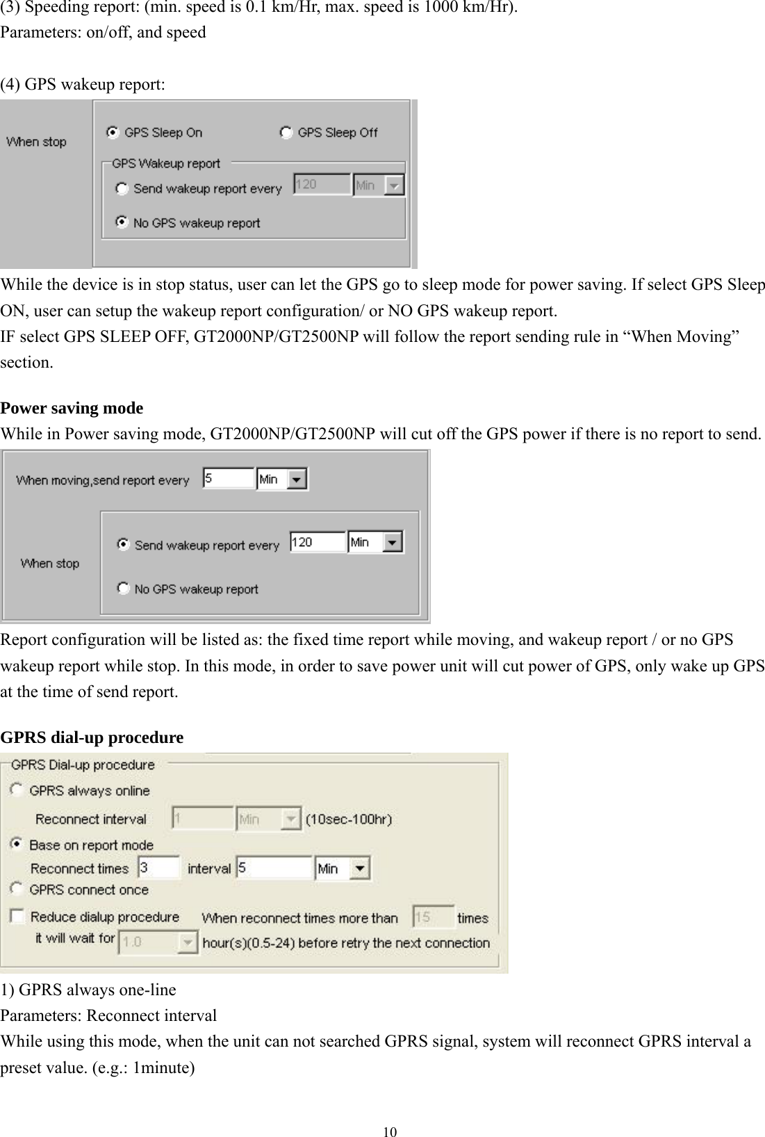  10(3) Speeding report: (min. speed is 0.1 km/Hr, max. speed is 1000 km/Hr). Parameters: on/off, and speed  (4) GPS wakeup report:   While the device is in stop status, user can let the GPS go to sleep mode for power saving. If select GPS Sleep ON, user can setup the wakeup report configuration/ or NO GPS wakeup report.   IF select GPS SLEEP OFF, GT2000NP/GT2500NP will follow the report sending rule in “When Moving” section.   Power saving mode While in Power saving mode, GT2000NP/GT2500NP will cut off the GPS power if there is no report to send.    Report configuration will be listed as: the fixed time report while moving, and wakeup report / or no GPS wakeup report while stop. In this mode, in order to save power unit will cut power of GPS, only wake up GPS at the time of send report.    GPRS dial-up procedure  1) GPRS always one-line Parameters: Reconnect interval While using this mode, when the unit can not searched GPRS signal, system will reconnect GPRS interval a preset value. (e.g.: 1minute)   