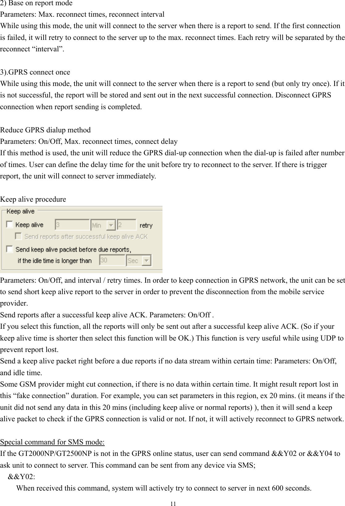  112) Base on report mode Parameters: Max. reconnect times, reconnect interval While using this mode, the unit will connect to the server when there is a report to send. If the first connection is failed, it will retry to connect to the server up to the max. reconnect times. Each retry will be separated by the reconnect “interval”.  3).GPRS connect once While using this mode, the unit will connect to the server when there is a report to send (but only try once). If it is not successful, the report will be stored and sent out in the next successful connection. Disconnect GPRS connection when report sending is completed.  Reduce GPRS dialup method Parameters: On/Off, Max. reconnect times, connect delay If this method is used, the unit will reduce the GPRS dial-up connection when the dial-up is failed after number of times. User can define the delay time for the unit before try to reconnect to the server. If there is trigger report, the unit will connect to server immediately.  Keep alive procedure    Parameters: On/Off, and interval / retry times. In order to keep connection in GPRS network, the unit can be set to send short keep alive report to the server in order to prevent the disconnection from the mobile service provider. Send reports after a successful keep alive ACK. Parameters: On/Off . If you select this function, all the reports will only be sent out after a successful keep alive ACK. (So if your keep alive time is shorter then select this function will be OK.) This function is very useful while using UDP to prevent report lost. Send a keep alive packet right before a due reports if no data stream within certain time: Parameters: On/Off,   and idle time. Some GSM provider might cut connection, if there is no data within certain time. It might result report lost in this “fake connection” duration. For example, you can set parameters in this region, ex 20 mins. (it means if the unit did not send any data in this 20 mins (including keep alive or normal reports) ), then it will send a keep alive packet to check if the GPRS connection is valid or not. If not, it will actively reconnect to GPRS network.  Special command for SMS mode: If the GT2000NP/GT2500NP is not in the GPRS online status, user can send command &amp;&amp;Y02 or &amp;&amp;Y04 to ask unit to connect to server. This command can be sent from any device via SMS; &amp;&amp;Y02:  When received this command, system will actively try to connect to server in next 600 seconds. 