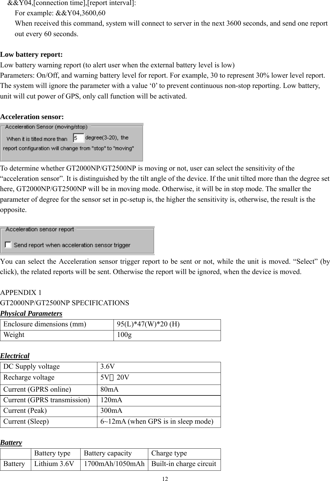  12&amp;&amp;Y04,[connection time],[report interval]: For example: &amp;&amp;Y04,3600,60 When received this command, system will connect to server in the next 3600 seconds, and send one report out every 60 seconds.  Low battery report: Low battery warning report (to alert user when the external battery level is low) Parameters: On/Off, and warning battery level for report. For example, 30 to represent 30% lower level report.   The system will ignore the parameter with a value ‘0’ to prevent continuous non-stop reporting. Low battery, unit will cut power of GPS, only call function will be activated.    Acceleration sensor:  To determine whether GT2000NP/GT2500NP is moving or not, user can select the sensitivity of the “acceleration sensor”. It is distinguished by the tilt angle of the device. If the unit tilted more than the degree set here, GT2000NP/GT2500NP will be in moving mode. Otherwise, it will be in stop mode. The smaller the parameter of degree for the sensor set in pc-setup is, the higher the sensitivity is, otherwise, the result is the opposite.   You can select the Acceleration sensor trigger report to be sent or not, while the unit is moved. “Select” (by click), the related reports will be sent. Otherwise the report will be ignored, when the device is moved.  APPENDIX 1   GT2000NP/GT2500NP SPECIFICATIONS Physical Parameters Enclosure dimensions (mm)  95(L)*47(W)*20 (H) Weight 100g  Electrical DC Supply voltage   3.6V  Recharge voltage    5V－20V  Current (GPRS online)  80mA Current (GPRS transmission)  120mA Current (Peak)  300mA Current (Sleep)  6~12mA (when GPS is in sleep mode)  Battery   Battery type  Battery capacity  Charge type Battery  Lithium 3.6V  1700mAh/1050mAh Built-in charge circuit