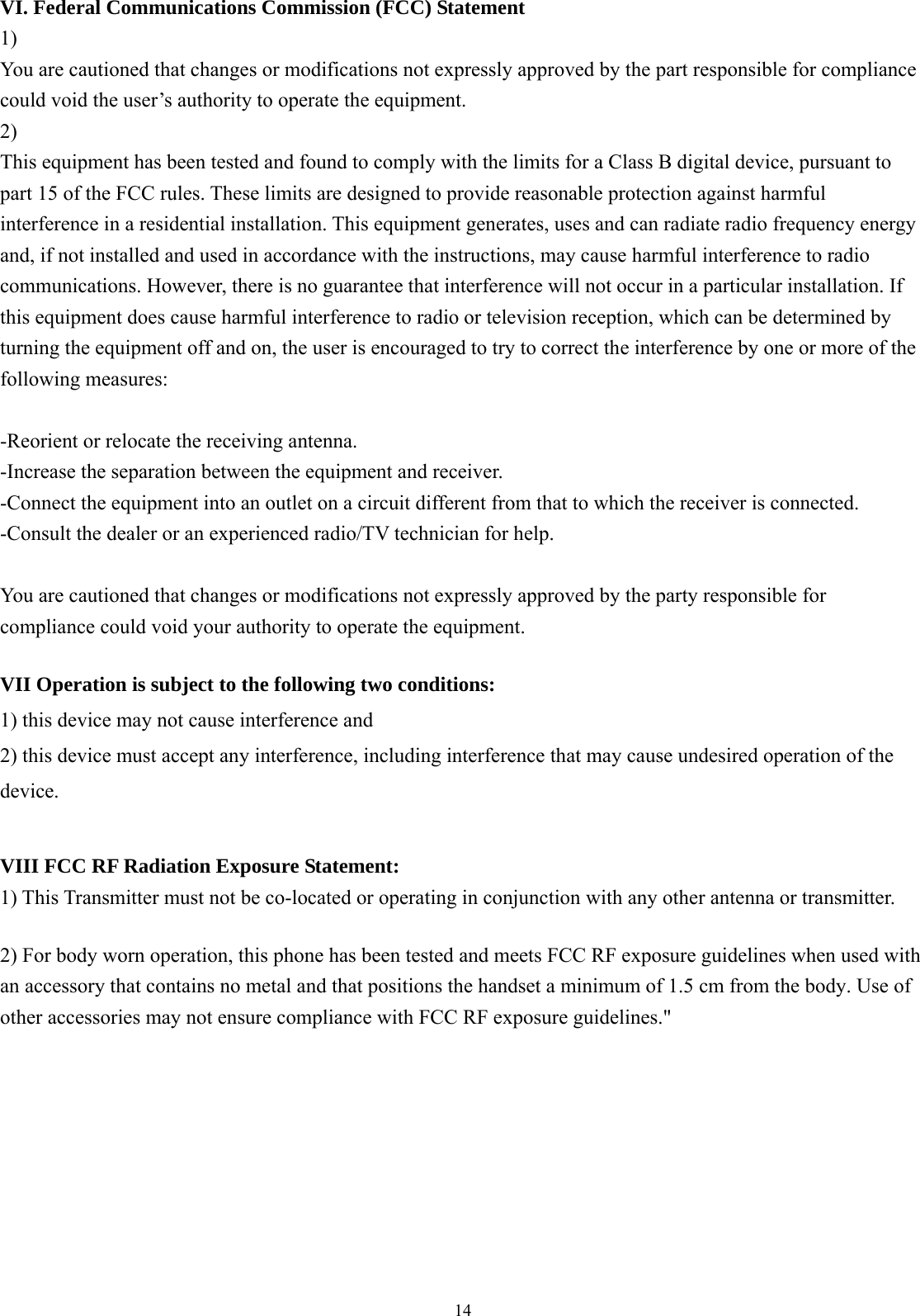  14 VI. Federal Communications Commission (FCC) Statement 1) You are cautioned that changes or modifications not expressly approved by the part responsible for compliance could void the user’s authority to operate the equipment. 2) This equipment has been tested and found to comply with the limits for a Class B digital device, pursuant to part 15 of the FCC rules. These limits are designed to provide reasonable protection against harmful interference in a residential installation. This equipment generates, uses and can radiate radio frequency energy and, if not installed and used in accordance with the instructions, may cause harmful interference to radio communications. However, there is no guarantee that interference will not occur in a particular installation. If this equipment does cause harmful interference to radio or television reception, which can be determined by turning the equipment off and on, the user is encouraged to try to correct the interference by one or more of the following measures:  -Reorient or relocate the receiving antenna. -Increase the separation between the equipment and receiver. -Connect the equipment into an outlet on a circuit different from that to which the receiver is connected. -Consult the dealer or an experienced radio/TV technician for help.  You are cautioned that changes or modifications not expressly approved by the party responsible for compliance could void your authority to operate the equipment.  VII Operation is subject to the following two conditions: 1) this device may not cause interference and 2) this device must accept any interference, including interference that may cause undesired operation of the device.  VIII FCC RF Radiation Exposure Statement: 1) This Transmitter must not be co-located or operating in conjunction with any other antenna or transmitter.  2) For body worn operation, this phone has been tested and meets FCC RF exposure guidelines when used with an accessory that contains no metal and that positions the handset a minimum of 1.5 cm from the body. Use of other accessories may not ensure compliance with FCC RF exposure guidelines.&quot;  