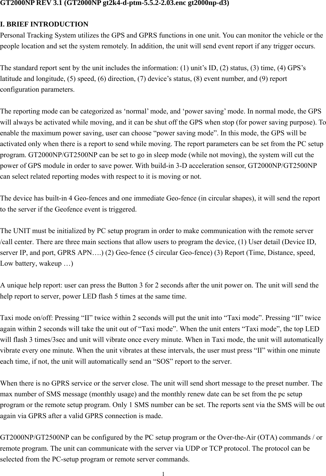  1GT2000NP REV 3.1 (GT2000NP gt2k4-d-ptm-5.5.2-2.03.enc gt2000np-d3)  I. BRIEF INTRODUCTION Personal Tracking System utilizes the GPS and GPRS functions in one unit. You can monitor the vehicle or the people location and set the system remotely. In addition, the unit will send event report if any trigger occurs.    The standard report sent by the unit includes the information: (1) unit’s ID, (2) status, (3) time, (4) GPS’s latitude and longitude, (5) speed, (6) direction, (7) device’s status, (8) event number, and (9) report configuration parameters.   The reporting mode can be categorized as ‘normal’ mode, and ‘power saving’ mode. In normal mode, the GPS will always be activated while moving, and it can be shut off the GPS when stop (for power saving purpose). To enable the maximum power saving, user can choose “power saving mode”. In this mode, the GPS will be activated only when there is a report to send while moving. The report parameters can be set from the PC setup program. GT2000NP/GT2500NP can be set to go in sleep mode (while not moving), the system will cut the power of GPS module in order to save power. With build-in 3-D acceleration sensor, GT2000NP/GT2500NP can select related reporting modes with respect to it is moving or not.  The device has built-in 4 Geo-fences and one immediate Geo-fence (in circular shapes), it will send the report to the server if the Geofence event is triggered.    The UNIT must be initialized by PC setup program in order to make communication with the remote server /call center. There are three main sections that allow users to program the device, (1) User detail (Device ID, server IP, and port, GPRS APN….) (2) Geo-fence (5 circular Geo-fence) (3) Report (Time, Distance, speed, Low battery, wakeup …)    A unique help report: user can press the Button 3 for 2 seconds after the unit power on. The unit will send the help report to server, power LED flash 5 times at the same time.  Taxi mode on/off: Pressing “II” twice within 2 seconds will put the unit into “Taxi mode”. Pressing “II” twice again within 2 seconds will take the unit out of “Taxi mode”. When the unit enters “Taxi mode”, the top LED will flash 3 times/3sec and unit will vibrate once every minute. When in Taxi mode, the unit will automatically vibrate every one minute. When the unit vibrates at these intervals, the user must press “II” within one minute each time, if not, the unit will automatically send an “SOS” report to the server.  When there is no GPRS service or the server close. The unit will send short message to the preset number. The max number of SMS message (monthly usage) and the monthly renew date can be set from the pc setup program or the remote setup program. Only 1 SMS number can be set. The reports sent via the SMS will be out again via GPRS after a valid GPRS connection is made.      GT2000NP/GT2500NP can be configured by the PC setup program or the Over-the-Air (OTA) commands / or remote program. The unit can communicate with the server via UDP or TCP protocol. The protocol can be selected from the PC-setup program or remote server commands. 