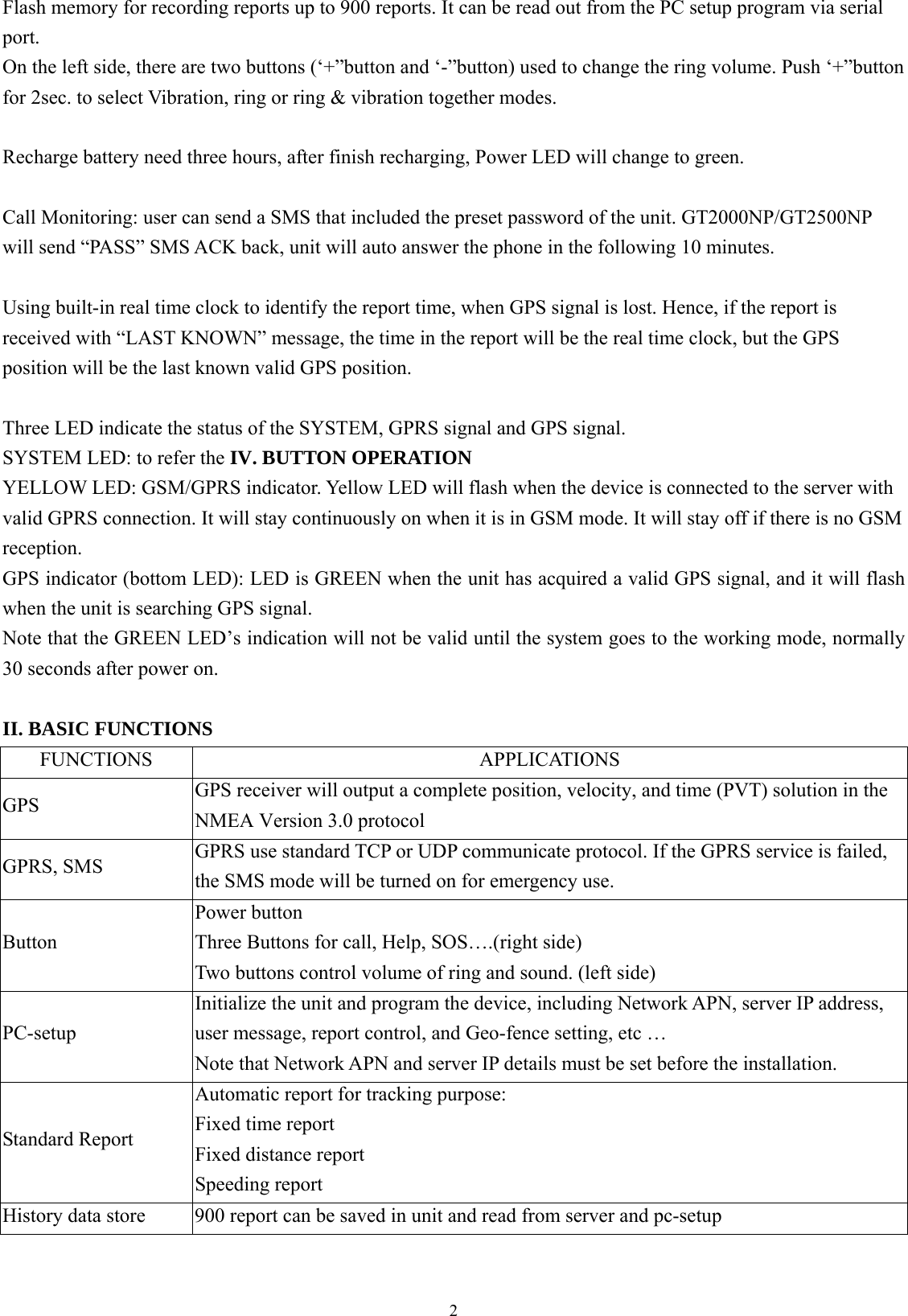  2Flash memory for recording reports up to 900 reports. It can be read out from the PC setup program via serial port.  On the left side, there are two buttons (‘+”button and ‘-”button) used to change the ring volume. Push ‘+”button for 2sec. to select Vibration, ring or ring &amp; vibration together modes.  Recharge battery need three hours, after finish recharging, Power LED will change to green.  Call Monitoring: user can send a SMS that included the preset password of the unit. GT2000NP/GT2500NP will send “PASS” SMS ACK back, unit will auto answer the phone in the following 10 minutes.    Using built-in real time clock to identify the report time, when GPS signal is lost. Hence, if the report is received with “LAST KNOWN” message, the time in the report will be the real time clock, but the GPS position will be the last known valid GPS position.  Three LED indicate the status of the SYSTEM, GPRS signal and GPS signal. SYSTEM LED: to refer the IV. BUTTON OPERATION YELLOW LED: GSM/GPRS indicator. Yellow LED will flash when the device is connected to the server with valid GPRS connection. It will stay continuously on when it is in GSM mode. It will stay off if there is no GSM reception.  GPS indicator (bottom LED): LED is GREEN when the unit has acquired a valid GPS signal, and it will flash when the unit is searching GPS signal. Note that the GREEN LED’s indication will not be valid until the system goes to the working mode, normally 30 seconds after power on.    II. BASIC FUNCTIONS FUNCTIONS APPLICATIONS GPS  GPS receiver will output a complete position, velocity, and time (PVT) solution in the NMEA Version 3.0 protocol GPRS, SMS  GPRS use standard TCP or UDP communicate protocol. If the GPRS service is failed, the SMS mode will be turned on for emergency use. Button Power button Three Buttons for call, Help, SOS….(right side)   Two buttons control volume of ring and sound. (left side) PC-setup Initialize the unit and program the device, including Network APN, server IP address, user message, report control, and Geo-fence setting, etc …   Note that Network APN and server IP details must be set before the installation.   Standard Report Automatic report for tracking purpose: Fixed time report Fixed distance report Speeding report History data store  900 report can be saved in unit and read from server and pc-setup 