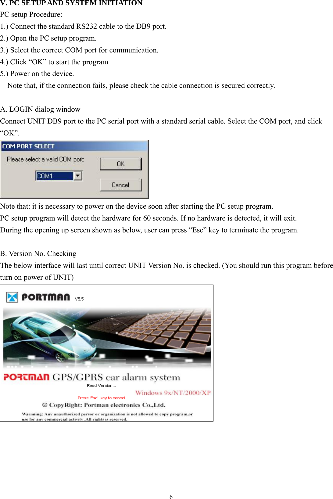  6V. PC SETUP AND SYSTEM INITIATION PC setup Procedure:   1.) Connect the standard RS232 cable to the DB9 port.   2.) Open the PC setup program. 3.) Select the correct COM port for communication. 4.) Click “OK” to start the program 5.) Power on the device. Note that, if the connection fails, please check the cable connection is secured correctly.  A. LOGIN dialog window Connect UNIT DB9 port to the PC serial port with a standard serial cable. Select the COM port, and click “OK”.  Note that: it is necessary to power on the device soon after starting the PC setup program.   PC setup program will detect the hardware for 60 seconds. If no hardware is detected, it will exit.   During the opening up screen shown as below, user can press “Esc” key to terminate the program.    B. Version No. Checking The below interface will last until correct UNIT Version No. is checked. (You should run this program before turn on power of UNIT)          