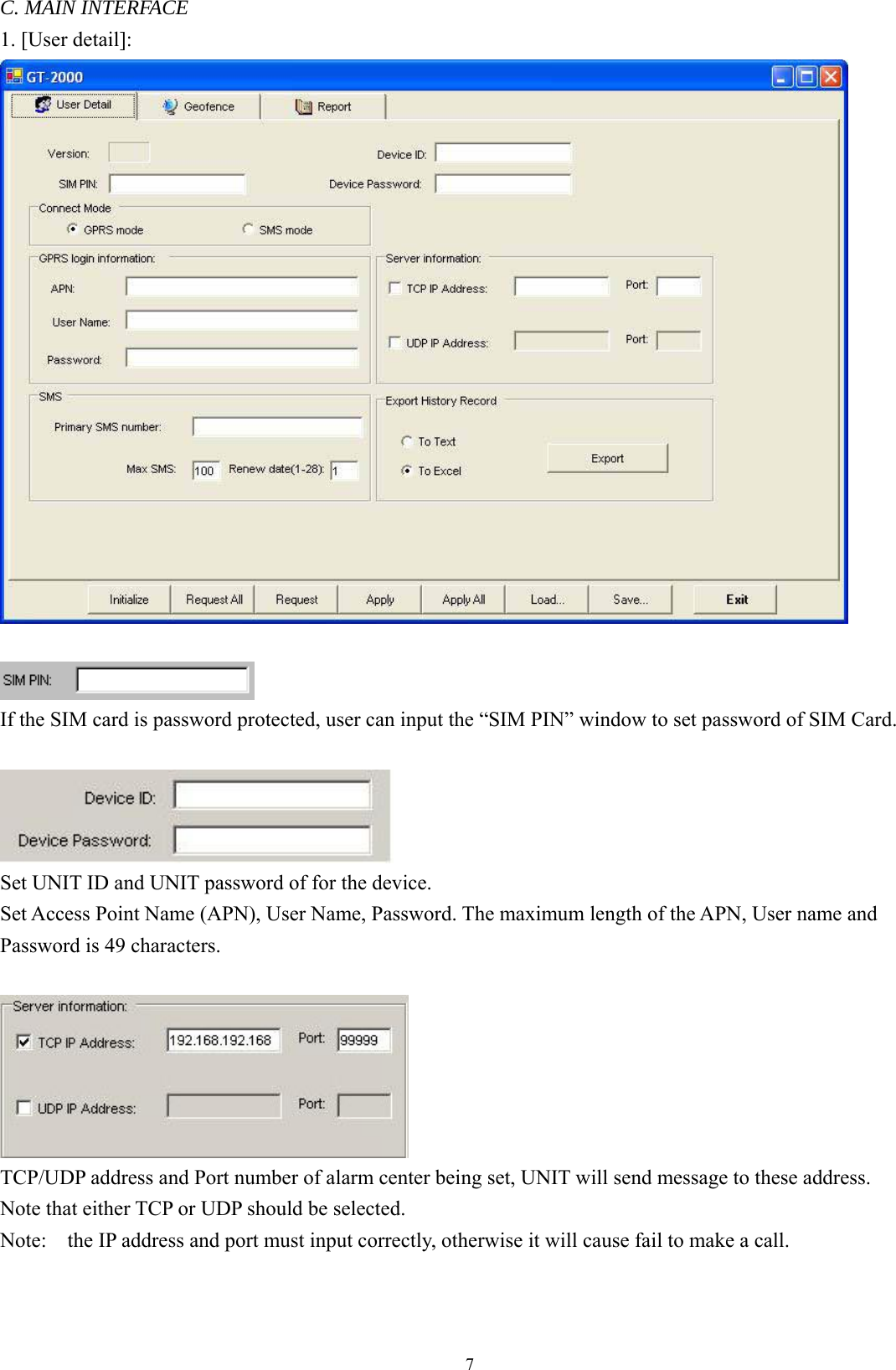  7C. MAIN INTERFACE 1. [User detail]:    If the SIM card is password protected, user can input the “SIM PIN” window to set password of SIM Card.   Set UNIT ID and UNIT password of for the device.   Set Access Point Name (APN), User Name, Password. The maximum length of the APN, User name and Password is 49 characters.     TCP/UDP address and Port number of alarm center being set, UNIT will send message to these address.   Note that either TCP or UDP should be selected.   Note:    the IP address and port must input correctly, otherwise it will cause fail to make a call.    