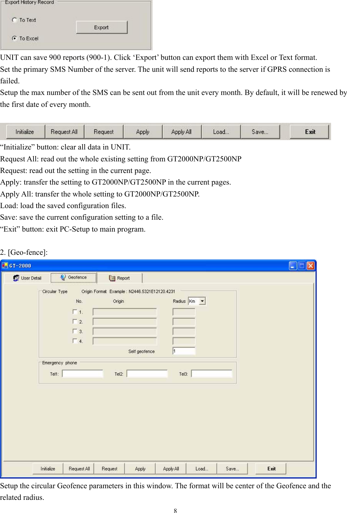  8 UNIT can save 900 reports (900-1). Click ‘Export’ button can export them with Excel or Text format. Set the primary SMS Number of the server. The unit will send reports to the server if GPRS connection is failed.  Setup the max number of the SMS can be sent out from the unit every month. By default, it will be renewed by the first date of every month.   “Initialize” button: clear all data in UNIT. Request All: read out the whole existing setting from GT2000NP/GT2500NP Request: read out the setting in the current page. Apply: transfer the setting to GT2000NP/GT2500NP in the current pages. Apply All: transfer the whole setting to GT2000NP/GT2500NP. Load: load the saved configuration files. Save: save the current configuration setting to a file. “Exit” button: exit PC-Setup to main program.    2. [Geo-fence]:  Setup the circular Geofence parameters in this window. The format will be center of the Geofence and the related radius. 