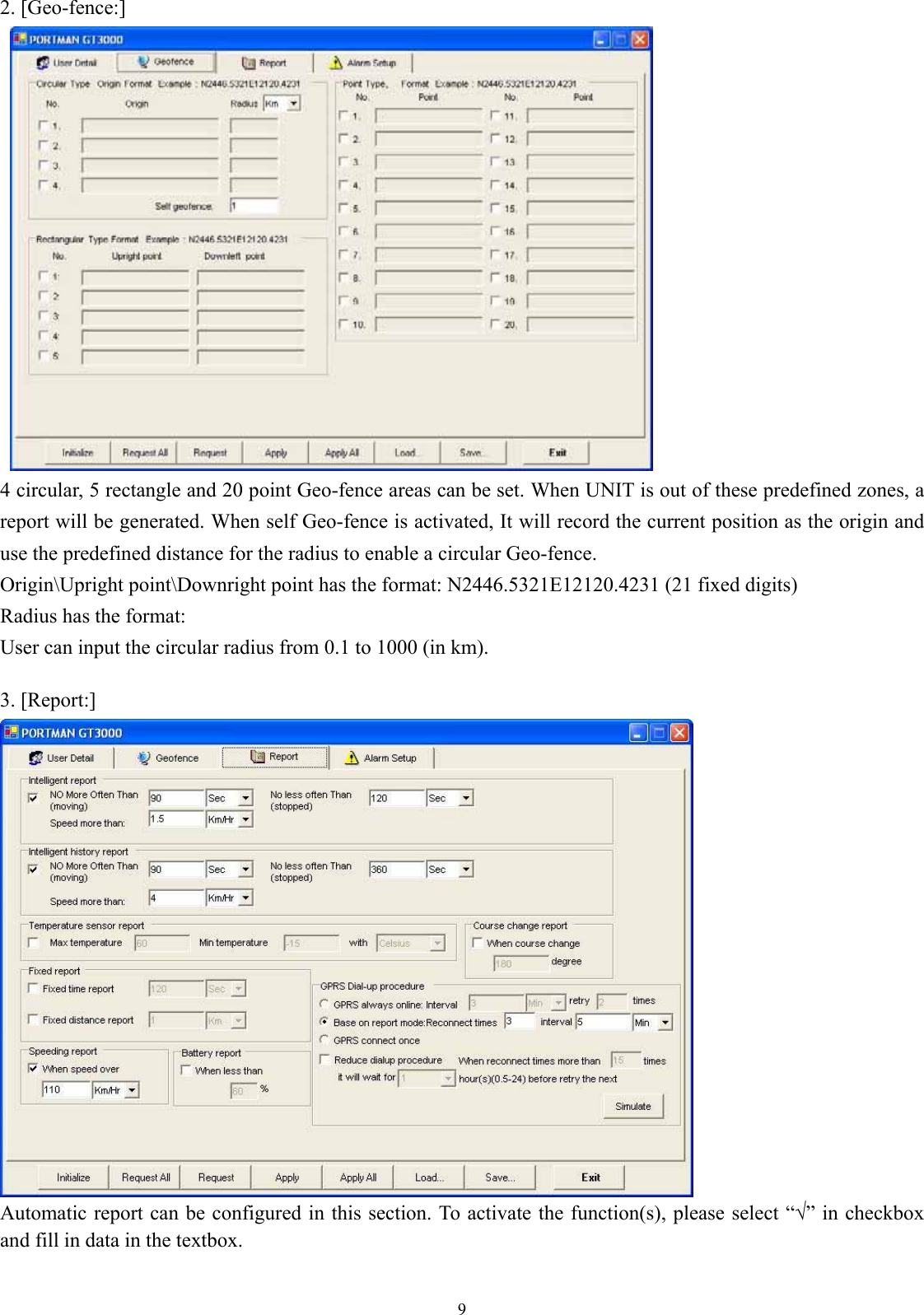  9 2. [Geo-fence:]    4 circular, 5 rectangle and 20 point Geo-fence areas can be set. When UNIT is out of these predefined zones, a report will be generated. When self Geo-fence is activated, It will record the current position as the origin and use the predefined distance for the radius to enable a circular Geo-fence.   Origin\Upright point\Downright point has the format: N2446.5321E12120.4231 (21 fixed digits) Radius has the format: User can input the circular radius from 0.1 to 1000 (in km).  3. [Report:]  Automatic report can be configured in this section. To activate the function(s), please select “√” in checkbox and fill in data in the textbox.  