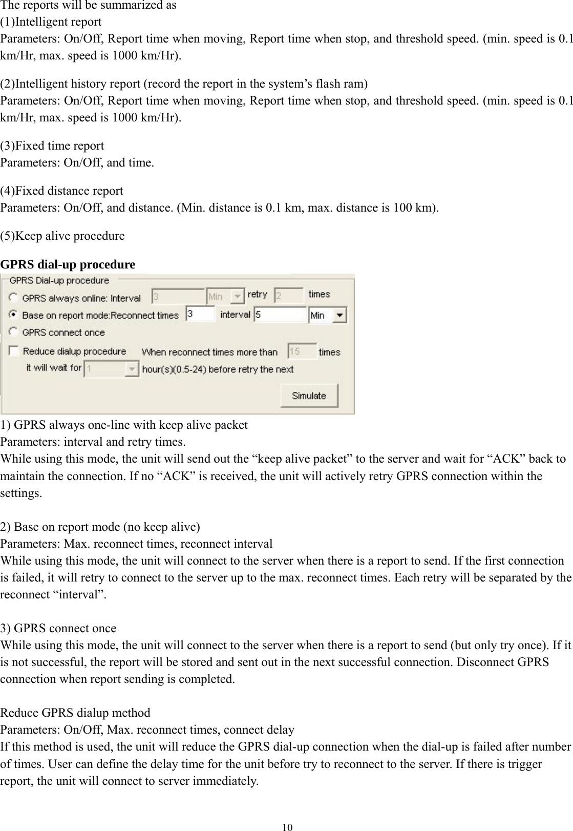  10The reports will be summarized as (1) Intelligent report Parameters: On/Off, Report time when moving, Report time when stop, and threshold speed. (min. speed is 0.1 km/Hr, max. speed is 1000 km/Hr).    (2) Intelligent history report (record the report in the system’s flash ram) Parameters: On/Off, Report time when moving, Report time when stop, and threshold speed. (min. speed is 0.1 km/Hr, max. speed is 1000 km/Hr).  (3) Fixed time report Parameters: On/Off, and time.    (4) Fixed distance report Parameters: On/Off, and distance. (Min. distance is 0.1 km, max. distance is 100 km).  (5) Keep alive procedure    GPRS dial-up procedure  1) GPRS always one-line with keep alive packet Parameters: interval and retry times. While using this mode, the unit will send out the “keep alive packet” to the server and wait for “ACK” back to maintain the connection. If no “ACK” is received, the unit will actively retry GPRS connection within the settings.  2) Base on report mode (no keep alive) Parameters: Max. reconnect times, reconnect interval While using this mode, the unit will connect to the server when there is a report to send. If the first connection is failed, it will retry to connect to the server up to the max. reconnect times. Each retry will be separated by the reconnect “interval”.  3) GPRS connect once While using this mode, the unit will connect to the server when there is a report to send (but only try once). If it is not successful, the report will be stored and sent out in the next successful connection. Disconnect GPRS connection when report sending is completed.  Reduce GPRS dialup method Parameters: On/Off, Max. reconnect times, connect delay If this method is used, the unit will reduce the GPRS dial-up connection when the dial-up is failed after number of times. User can define the delay time for the unit before try to reconnect to the server. If there is trigger report, the unit will connect to server immediately.  