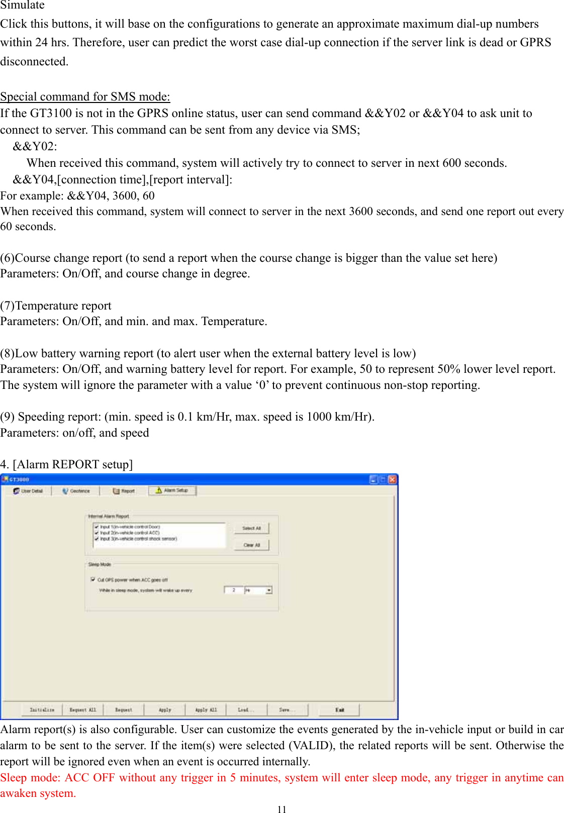  11Simulate Click this buttons, it will base on the configurations to generate an approximate maximum dial-up numbers within 24 hrs. Therefore, user can predict the worst case dial-up connection if the server link is dead or GPRS disconnected.     Special command for SMS mode: If the GT3100 is not in the GPRS online status, user can send command &amp;&amp;Y02 or &amp;&amp;Y04 to ask unit to connect to server. This command can be sent from any device via SMS; &amp;&amp;Y02:  When received this command, system will actively try to connect to server in next 600 seconds. &amp;&amp;Y04,[connection time],[report interval]: For example: &amp;&amp;Y04, 3600, 60 When received this command, system will connect to server in the next 3600 seconds, and send one report out every 60 seconds.  (6) Course change report (to send a report when the course change is bigger than the value set here) Parameters: On/Off, and course change in degree.  (7) Temperature report Parameters: On/Off, and min. and max. Temperature.    (8) Low battery warning report (to alert user when the external battery level is low) Parameters: On/Off, and warning battery level for report. For example, 50 to represent 50% lower level report.   The system will ignore the parameter with a value ‘0’ to prevent continuous non-stop reporting.    (9) Speeding report: (min. speed is 0.1 km/Hr, max. speed is 1000 km/Hr). Parameters: on/off, and speed  4. [Alarm REPORT setup]    Alarm report(s) is also configurable. User can customize the events generated by the in-vehicle input or build in car alarm to be sent to the server. If the item(s) were selected (VALID), the related reports will be sent. Otherwise the report will be ignored even when an event is occurred internally.   Sleep mode: ACC OFF without any trigger in 5 minutes, system will enter sleep mode, any trigger in anytime can awaken system. 