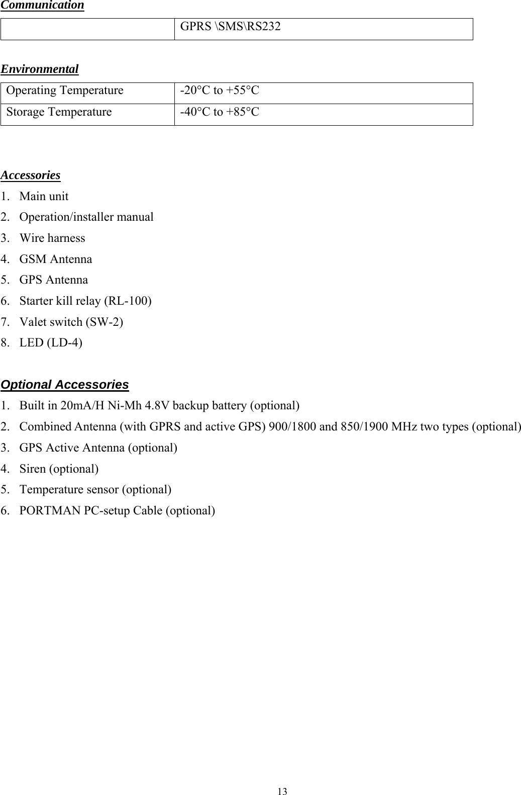  13 Communication  GPRS \SMS\RS232  Environmental Operating Temperature  -20°C to +55°C Storage Temperature  -40°C to +85°C   Accessories 1. Main unit 2. Operation/installer manual 3. Wire harness 4. GSM Antenna 5. GPS Antenna 6. Starter kill relay (RL-100) 7. Valet switch (SW-2) 8. LED (LD-4)  Optional Accessories 1. Built in 20mA/H Ni-Mh 4.8V backup battery (optional) 2. Combined Antenna (with GPRS and active GPS) 900/1800 and 850/1900 MHz two types (optional) 3. GPS Active Antenna (optional) 4. Siren (optional) 5. Temperature sensor (optional) 6. PORTMAN PC-setup Cable (optional) 