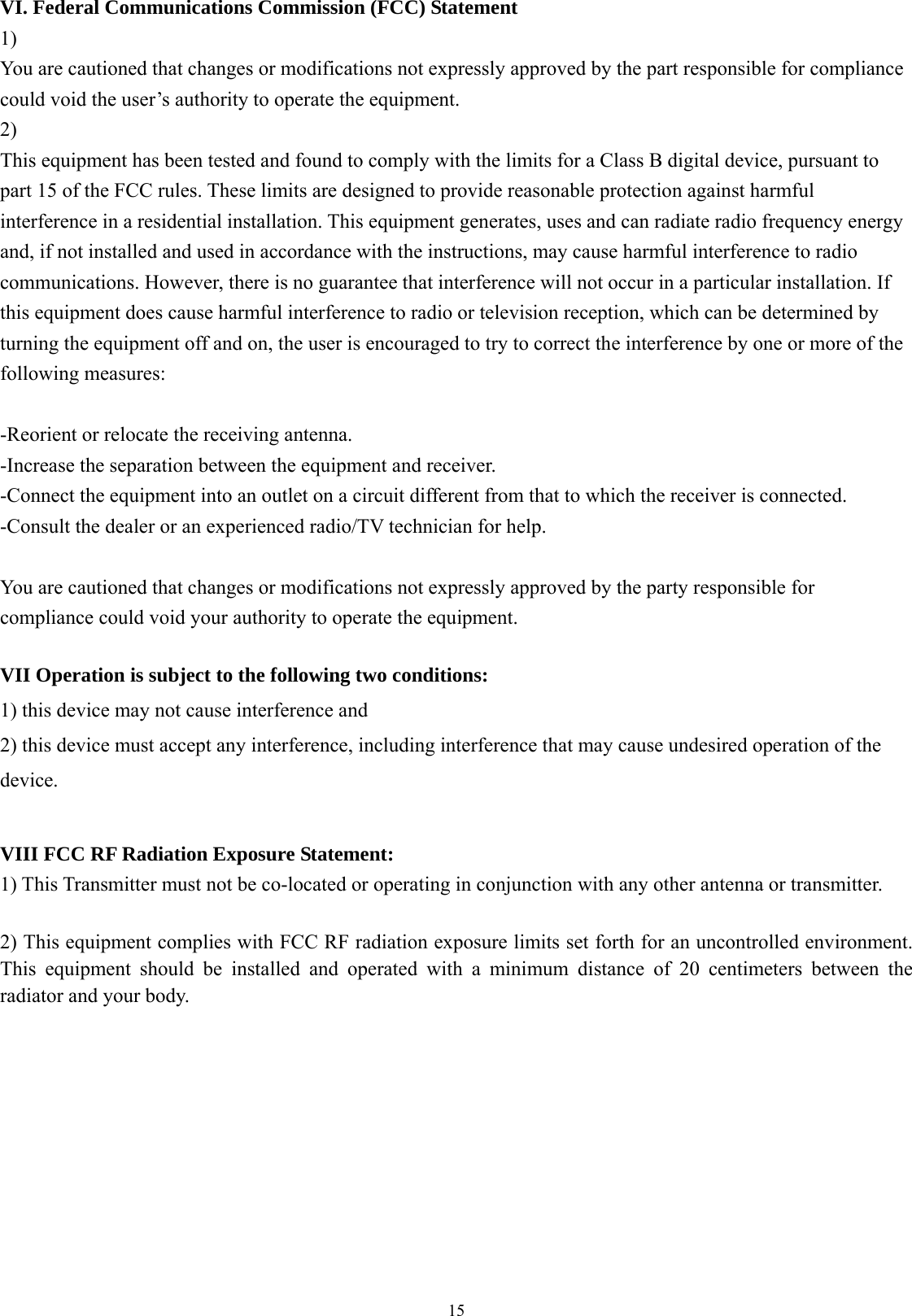  15VI. Federal Communications Commission (FCC) Statement 1) You are cautioned that changes or modifications not expressly approved by the part responsible for compliance could void the user’s authority to operate the equipment. 2) This equipment has been tested and found to comply with the limits for a Class B digital device, pursuant to part 15 of the FCC rules. These limits are designed to provide reasonable protection against harmful interference in a residential installation. This equipment generates, uses and can radiate radio frequency energy and, if not installed and used in accordance with the instructions, may cause harmful interference to radio communications. However, there is no guarantee that interference will not occur in a particular installation. If this equipment does cause harmful interference to radio or television reception, which can be determined by turning the equipment off and on, the user is encouraged to try to correct the interference by one or more of the following measures:  -Reorient or relocate the receiving antenna. -Increase the separation between the equipment and receiver. -Connect the equipment into an outlet on a circuit different from that to which the receiver is connected. -Consult the dealer or an experienced radio/TV technician for help.  You are cautioned that changes or modifications not expressly approved by the party responsible for compliance could void your authority to operate the equipment.  VII Operation is subject to the following two conditions: 1) this device may not cause interference and 2) this device must accept any interference, including interference that may cause undesired operation of the device.  VIII FCC RF Radiation Exposure Statement: 1) This Transmitter must not be co-located or operating in conjunction with any other antenna or transmitter.  2) This equipment complies with FCC RF radiation exposure limits set forth for an uncontrolled environment. This equipment should be installed and operated with a minimum distance of 20 centimeters between the radiator and your body. 