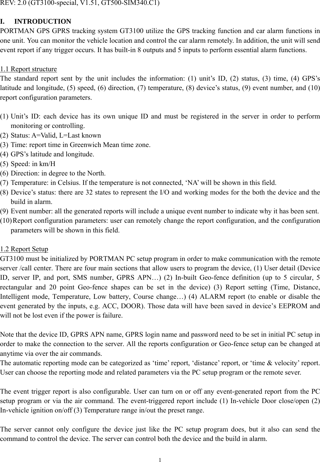  1REV: 2.0 (GT3100-special, V1.51, GT500-SIM340.C1)  I. INTRODUCTION PORTMAN GPS GPRS tracking system GT3100 utilize the GPS tracking function and car alarm functions in one unit. You can monitor the vehicle location and control the car alarm remotely. In addition, the unit will send event report if any trigger occurs. It has built-in 8 outputs and 5 inputs to perform essential alarm functions.  1.1 Report structure The standard report sent by the unit includes the information: (1) unit’s ID, (2) status, (3) time, (4) GPS’s latitude and longitude, (5) speed, (6) direction, (7) temperature, (8) device’s status, (9) event number, and (10) report configuration parameters.    (1) Unit’s ID: each device has its own unique ID and must be registered in the server in order to perform monitoring or controlling.   (2) Status: A=Valid, L=Last known (3) Time: report time in Greenwich Mean time zone. (4) GPS’s latitude and longitude. (5) Speed: in km/H (6) Direction: in degree to the North.   (7) Temperature: in Celsius. If the temperature is not connected, ‘NA’ will be shown in this field.   (8) Device’s status: there are 32 states to represent the I/O and working modes for the both the device and the build in alarm.   (9) Event number: all the generated reports will include a unique event number to indicate why it has been sent.   (10) Report configuration parameters: user can remotely change the report configuration, and the configuration parameters will be shown in this field.  1.2 Report Setup GT3100 must be initialized by PORTMAN PC setup program in order to make communication with the remote server /call center. There are four main sections that allow users to program the device, (1) User detail (Device ID, server IP, and port, SMS number, GPRS APN…) (2) In-built Geo-fence definition (up to 5 circular, 5 rectangular and 20 point Geo-fence shapes can be set in the device) (3) Report setting (Time, Distance, Intelligent mode, Temperature, Low battery, Course change…) (4) ALARM report (to enable or disable the event generated by the inputs, e.g. ACC, DOOR). Those data will have been saved in device’s EEPROM and will not be lost even if the power is failure.  Note that the device ID, GPRS APN name, GPRS login name and password need to be set in initial PC setup in order to make the connection to the server. All the reports configuration or Geo-fence setup can be changed at anytime via over the air commands. The automatic reporting mode can be categorized as ‘time’ report, ‘distance’ report, or ‘time &amp; velocity’ report. User can choose the reporting mode and related parameters via the PC setup program or the remote sever.    The event trigger report is also configurable. User can turn on or off any event-generated report from the PC setup program or via the air command. The event-triggered report include (1) In-vehicle Door close/open (2) In-vehicle ignition on/off (3) Temperature range in/out the preset range.    The server cannot only configure the device just like the PC setup program does, but it also can send the command to control the device. The server can control both the device and the build in alarm.    