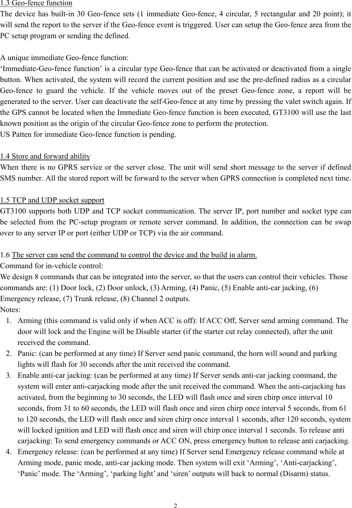  21.3 Geo-fence function The device has built-in 30 Geo-fence sets (1 immediate Geo-fence, 4 circular, 5 rectangular and 20 point); it will send the report to the server if the Geo-fence event is triggered. User can setup the Geo-fence area from the PC setup program or sending the defined.  A unique immediate Geo-fence function:   ‘Immediate-Geo-fence function’ is a circular type Geo-fence that can be activated or deactivated from a single button. When activated, the system will record the current position and use the pre-defined radius as a circular Geo-fence to guard the vehicle. If the vehicle moves out of the preset Geo-fence zone, a report will be generated to the server. User can deactivate the self-Geo-fence at any time by pressing the valet switch again. If the GPS cannot be located when the Immediate Geo-fence function is been executed, GT3100 will use the last known position as the origin of the circular Geo-fence zone to perform the protection. US Patten for immediate Geo-fence function is pending.  1.4 Store and forward ability When there is no GPRS service or the server close. The unit will send short message to the server if defined SMS number. All the stored report will be forward to the server when GPRS connection is completed next time.  1.5 TCP and UDP socket support GT3100 supports both UDP and TCP socket communication. The server IP, port number and socket type can be selected from the PC-setup program or remote server command. In addition, the connection can be swap over to any server IP or port (either UDP or TCP) via the air command.    1.6 The server can send the command to control the device and the build in alarm. Command for in-vehicle control: We design 8 commands that can be integrated into the server, so that the users can control their vehicles. Those commands are: (1) Door lock, (2) Door unlock, (3) Arming, (4) Panic, (5) Enable anti-car jacking, (6) Emergency release, (7) Trunk release, (8) Channel 2 outputs. Notes: 1. Arming (this command is valid only if when ACC is off): If ACC Off, Server send arming command. The door will lock and the Engine will be Disable starter (if the starter cut relay connected), after the unit received the command. 2. Panic: (can be performed at any time) If Server send panic command, the horn will sound and parking lights will flash for 30 seconds after the unit received the command. 3. Enable anti-car jacking: (can be performed at any time) If Server sends anti-car jacking command, the system will enter anti-carjacking mode after the unit received the command. When the anti-carjacking has activated, from the beginning to 30 seconds, the LED will flash once and siren chirp once interval 10 seconds, from 31 to 60 seconds, the LED will flash once and siren chirp once interval 5 seconds, from 61 to 120 seconds, the LED will flash once and siren chirp once interval 1 seconds, after 120 seconds, system will locked ignition and LED will flash once and siren will chirp once interval 1 seconds. To release anti carjacking: To send emergency commands or ACC ON, press emergency button to release anti carjacking. 4. Emergency release: (can be performed at any time) If Server send Emergency release command while at Arming mode, panic mode, anti-car jacking mode. Then system will exit ‘Arming’, ‘Anti-carjacking’, ‘Panic’ mode. The ‘Arming’, ‘parking light’ and ‘siren’ outputs will back to normal (Disarm) status.   