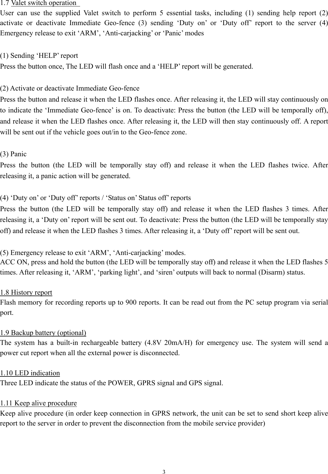  31.7 Valet switch operation   User can use the supplied Valet switch to perform 5 essential tasks, including (1) sending help report (2) activate or deactivate Immediate Geo-fence (3) sending ‘Duty on’ or ‘Duty off’ report to the server (4) Emergency release to exit ‘ARM’, ‘Anti-carjacking’ or ‘Panic’ modes    (1) Sending ‘HELP’ report   Press the button once, The LED will flash once and a ‘HELP’ report will be generated.    (2) Activate or deactivate Immediate Geo-fence Press the button and release it when the LED flashes once. After releasing it, the LED will stay continuously on to indicate the ‘Immediate Geo-fence’ is on. To deactivate: Press the button (the LED will be temporally off), and release it when the LED flashes once. After releasing it, the LED will then stay continuously off. A report will be sent out if the vehicle goes out/in to the Geo-fence zone.    (3) Panic Press the button (the LED will be temporally stay off) and release it when the LED flashes twice. After releasing it, a panic action will be generated.  (4) ‘Duty on’ or ‘Duty off’ reports / ‘Status on’ Status off’ reports Press the button (the LED will be temporally stay off) and release it when the LED flashes 3 times. After releasing it, a ‘Duty on’ report will be sent out. To deactivate: Press the button (the LED will be temporally stay off) and release it when the LED flashes 3 times. After releasing it, a ‘Duty off’ report will be sent out.  (5) Emergency release to exit ‘ARM’, ‘Anti-carjacking’ modes.   ACC ON, press and hold the button (the LED will be temporally stay off) and release it when the LED flashes 5 times. After releasing it, ‘ARM’, ‘parking light’, and ‘siren’ outputs will back to normal (Disarm) status.  1.8 History report Flash memory for recording reports up to 900 reports. It can be read out from the PC setup program via serial port.   1.9 Backup battery (optional) The system has a built-in rechargeable battery (4.8V 20mA/H) for emergency use. The system will send a power cut report when all the external power is disconnected.    1.10 LED indication Three LED indicate the status of the POWER, GPRS signal and GPS signal.  1.11 Keep alive procedure Keep alive procedure (in order keep connection in GPRS network, the unit can be set to send short keep alive report to the server in order to prevent the disconnection from the mobile service provider)    