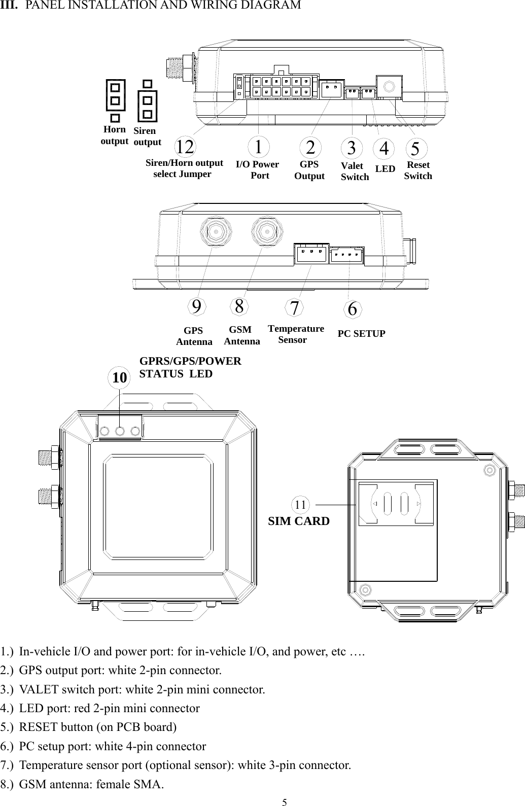  5 III. PANEL INSTALLATION AND WIRING DIAGRAM Siren/Horn output    select Jumper12 Horn output  Siren output  23451  GPS OutputI/O Power      Port  Valet Switch LED  ResetSwitch PC SETUP76   GPSAntenna9  GSMAntenna8Temperature    Sensor  10 GPRS/GPS/POWER STATUS  LED11SIM CARD  1.) In-vehicle I/O and power port: for in-vehicle I/O, and power, etc …. 2.) GPS output port: white 2-pin connector. 3.) VALET switch port: white 2-pin mini connector.   4.) LED port: red 2-pin mini connector 5.) RESET button (on PCB board) 6.) PC setup port: white 4-pin connector 7.) Temperature sensor port (optional sensor): white 3-pin connector. 8.) GSM antenna: female SMA. 