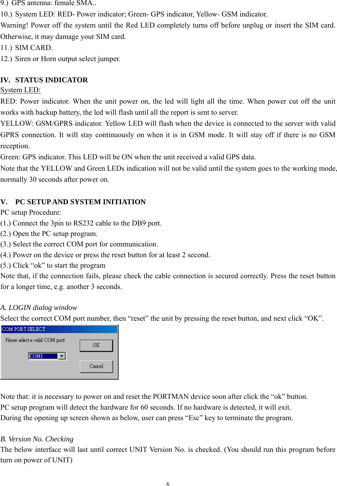  69.) GPS antenna: female SMA.. 10.) System LED: RED- Power indicator; Green- GPS indicator, Yellow- GSM indicator. Warning! Power off the system until the Red LED completely turns off before unplug or insert the SIM card. Otherwise, it may damage your SIM card. 11.) SIM CARD. 12.) Siren or Horn output select jumper.    IV. STATUS INDICATOR System LED: RED: Power indicator. When the unit power on, the led will light all the time. When power cut off the unit works with backup battery, the led will flash until all the report is sent to server. YELLOW: GSM/GPRS indicator. Yellow LED will flash when the device is connected to the server with valid GPRS connection. It will stay continuously on when it is in GSM mode. It will stay off if there is no GSM reception.  Green: GPS indicator. This LED will be ON when the unit received a valid GPS data. Note that the YELLOW and Green LEDs indication will not be valid until the system goes to the working mode, normally 30 seconds after power on.    V. PC SETUP AND SYSTEM INITIATION PC setup Procedure:   (1.) Connect the 3pin to RS232 cable to the DB9 port.   (2.) Open the PC setup program. (3.) Select the correct COM port for communication. (4.) Power on the device or press the reset button for at least 2 second. (5.) Click “ok” to start the program Note that, if the connection fails, please check the cable connection is secured correctly. Press the reset button for a longer time, e.g. another 3 seconds.    A. LOGIN dialog window Select the correct COM port number, then “reset” the unit by pressing the reset button, and next click “OK”.   Note that: it is necessary to power on and reset the PORTMAN device soon after click the “ok” button.   PC setup program will detect the hardware for 60 seconds. If no hardware is detected, it will exit.   During the opening up screen shown as below, user can press “Esc” key to terminate the program.    B. Version No. Checking The below interface will last until correct UNIT Version No. is checked. (You should run this program before turn on power of UNIT)    